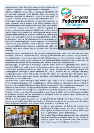 Decorreu entre os dias 22 e 25 de Junho, a Semana Federativa da
Juventude Socialista da Federação Distrital de Portalegre.
A Semana Federativa contou com a presença do Secretário-Geral
da Juventude Socialista, Pedro Delgado Alves, bem como os
principais dirigentes da Federação Distrital de Portalegre da
Juventude Socialista, entre os quais o presidente António Pista.
Os principais objetivos desta Semana Federativa foram conhecer os
vários problemas que o Distrito e os vários Concelhos que o
compõe enfrentam, bem como discutir vários temas da atualidade
que marcam a agenda local, como a reforma autárquica, mas
também conhecer in loco as potencialidades que os Concelhos do
Distrito de Portalegre apresentam, individualmente e em conjunto,
potencialidades económicas, turísticas, empresariais, entre outras.
Foram vários os temas transversais aos vários Concelhos do Distrito
de Portalegre: reforma da administração local, desemprego em
particular o desemprego jovem, fatores negativos da interioridade
e reforma do mapa judiciário. Todos estes temas demonstraram
uma unanimidade quando a repensar as políticas que estão a ser
seguidas, pelo que é urgente agir em conjunto pelo Distrito de
Portalegre.
O desinteresse dos jovens pela política e a crescente desacreditação do poder politico foi outro dos temas
abordados, pois aqui a Juventude Socialista tem um papel fundamental, não só porque tem que inverter a
visão da sociedade em geral e dos jovens em particular, através da sua ação contínua de luta pelo bem das
populações, mas também porque os jovens de hoje têm já capacidade e qualificações para mostrar que são
competentes nas funções que desempenham, seja no setor público, seja no setor privado!
O desemprego e em particular o desemprego jovem foi mesmo o tema mais abordado durante a Semana
Federativa da JS, sendo bastante grave o desaproveitamento dos recursos que o Distrito Portalegre potencia
e que podem e devem ser otimizados. Casos como a Pousada da Juventude de Portalegre, a central de
Camionagem de Portalegre, o parque desportivo do Crato, a Coudelaria de Alter (Fundação Alter Real),
Pousada de Sousel, à cidade romana de Ammaia, entre outros são exemplos claros de recursos que o
Distrito de Portalegre pode e deve otimizar, fazendo da interioridade um fator de diferenciação e sucesso e
não apenas um fator de exclusão.
 Por outro lado, Câmaras Municipais como Ponte de Sor, Campo Maior ou Elvas são exemplos a seguir,
através da constante procura criar condições para a retenção dos jovens nos seus Concelhos. A “bolsa de
emprego” oferecida pela CM Elvas aos jovens desempregados do Concelho é claramente um incentivo e um
exemplo de boas práticas a ser seguido pelos restantes Concelhos do Distrito de Portalegre.
A Federação Distrital de Portalegre da Juventude Socialista tudo fará para que os jovens do Distrito de
Portalegre tenham amanhã melhores condições de vida do que têm hoje, mais e melhores oportunidades
de emprego e estará ao lado dos jovens nas lutas diárias que enfrentam, seja nas escolas secundárias, nas
universidades, no emprego ou na falta dele.
Este foi o primeiro pequeno passo que a Federação Distrital de Portalegre da JS deu de forma a melhor
percecionar os problemas do Distrito e dos jovens do Distrito, sendo que em conjunto com o Secretário-
Geral da JS (que através desta ação pode constatar igualmente os problemas mas
                                               também as potencialidades do Distrito) irá organizar uma
                                               agenda para os próximos meses, procurando junto do poder
                                               local, regional e nacional, construir um futuro melhor para
                                               todos os Concelhos do Distrito de Portalegre.
                                               Para o futuro ficaram já agendadas novas visitas ao Distrito,
                                               fundamentalmente aos Concelhos, onde por uma questão de
                                               tempo e logística não foi permitida uma visita exaustiva,
                                               como foram os casos de Nisa, Gavião e Arronches.
 