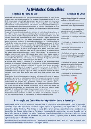 Actividades Concelhias
           Concelhia de Ponte de Sor                                                               Concelhia de Elvas
No passado mês de Outubro, fez um ano que Juventude Socialista de Ponte de Sor
                                                                                          Resumo das actividades da Concelhia
reelegeu o seu coordenador concelhio. Por força dos Estatutos da JS, depois de cerca
                                                                                          de Elvas no último trimestre:
de 6 meses desde a reactivação da estrutura que serviram para uma importante
organização interna, os militantes da JS de Ponte de Sor reelegeram o seu coordenador
                                                                                          -Comunicado de Imprensa acerca da
e iniciaram um novo ciclo na estrutura. Este primeiro ano do segundo mandato seguiu
                                                                                          Eleição dos novos órgãos concelhios;
um rumo de trabalho mais directo com os jovens do concelho. Os militantes da JS de
Ponte de Sor deixaram o interior da sua sede para desenvolverem várias actividades
                                                                                          -Comunicado de Imprensa acerca do
juntos dos jovens Ponte-Sorenses.
                                                                                          cancelamento do Projeto da Alta-
Em parceria com o núcleo de estudantes socialista da Escola Secundária de Ponte de
                                                                                          Velocidade e da Plataforma Logística;
Sor, a JS local desenvolveu algumas actividades. A primeira actividade teve como título
“Jovens e política: mundos (in)compatíveis?”. Foram convidados os líderes locais dos
                                                                                          -Participação na Convenção Distrital da
partidos políticos com representação na Câmara Municipal e alguns representantes
                                                                                          JS, no Crato;
dos estudantes. Apenas o PCP não acedeu positivamente. Como representantes dos
alunos estiveram o presidente da Associação de Estudantes da Escola Secundária de
                                                                                          -Participação no Congresso Distrital do
Ponte de Sor, um dos coordenadores nacionais da ONESEBS, o coordenador do NES de
                                                                                          PS, em Monforte;
Ponte de Sor, assim como um membro do Secretariado Nacional da JS. Outra
actividade desenvolvida foi a comemoração do 38º aniversário do 25 de Abril que
                                                                                          -Participação em várias reuniões da
contou com a presença do, então secretário-geral da JS, Pedro Alves numa visita à
                                                                                          Comissão Política do PS-Elvas;
Escola Secundária. Nas Festas da Cidade, a JS de Ponte de Sor fez se representar num
dos stands onde se apresentou com o nome “Cultura Jovem”. Só numa noite, no
                                                                                          -Conferência de Imprensa acerca da
sábado, passaram pelo menos 400 pessoas pelo stand. Neste espaço deu-se a
                                                                                          implementação de bolsas de estudo e
conhecer a cultura da cidade e quais as instituições culturais e desportivas existentes
                                                                                          de mérito atribuídas pelo Município
no concelho. Foi, também, um espaço para a realização de algumas actividades
                                                                                          elvense;
preferidas dos jovens como, por exemplo, jogar Play Station.
A um nível mais interno, a concelhia da JS de Ponte de Sor desenvolveu vários
                                                                                          -Conferência de Imprensa acerca do
projectos. Foram vários os convívios entre os membros da estrutura, sendo que alguns
                                                                                          cancelamento da Cimeira Ibérica,
foram estendidos aos restantes militantes do distrito. Uma dessas actividades
                                                                                          prevista para decorrer em Elvas, a
desenvolveu-se na freguesia de Longomel e consistiu num torneio de paintball. No
                                                                                          qual, por decisão do atual Governo
âmbito das semanas federativas da JS, em Ponte de Sor efectuou-se uma visita ao
                                                                                          acabou por decorrer no Porto;
aeródromo municipal ao qual se seguiu um almoço com diversos membros da família
socialista: Taveira Pinto, Hugo Hilário, Pedro Alves, João Torres, António Pista, entre
                                                                                          -Participação no XVIII Congresso
outros.
                                                                                          Nacional da JS, em Viseu.
Os projectos desenvolvidos passaram, também, pela desenvolvimento de algumas
propostas a apresentar ao executivo camarário. Foi entregue uma proposta no sentido
da dinamização do canil municipal que passava pelo envolvimento da população
ponte-sorense no projeto. Foi, igualmente, entregue uma proposta para a
concretização de um almoço anual de convívio que tinha como público-alvo os jovens
dos 16 aos 30 anos e que decorria em conjunto com o Almoço dos Idosos. Foi
igualmente desenvolvida e será apresentada, ainda este ano, uma proposta para a
instituição de um Concelho Municipal da Juventude em Ponte de Sor.
Dentro das limitações que uma concelhia recentemente activada tem, foram
desenvolvidas várias actividades no último ano sempre com o objectivo principal da
luta pela defesa da igualdade, da solidariedade, da democracia e da república.



              Reactivação das Concelhias de Campo Maior, Crato e Portalegre
Decorreram entre Março e Junho as eleições para as concelhias de Campo Maior, Crato e Portalegre,
voltando a ter estas estruturas concelhias órgãos eleitos e legitimados para representar a JS a nível
concelhio. Carla Trindade, Ana Matos e Joana Silva foram eleitas, respectivamente, coordenadoras
Concelhias de Campo Maior, Crato e Portalegre, começando já a desenvolver em coordenação com a
Federação Distrital actividades nas várias Concelhias, estando já agendado um fórum em cada uma destas
Concelhias, com o objectivo de aproximar os jovens da política, e juntar jovens e menos jovens num
agradável espaço de reflexão e debate.
Para breve estão previstas eleições nas Concelhias de Castelo de Vide, Alter do Chão, Marvão e Nisa,
voltando novamente estas concelhias a ter órgãos eleitos.
 