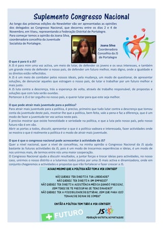 Suplemento Congresso Nacional
Ao longo das próximas edições da Newsletter vão ser apresentadas as opiniões
dos delegados ao Congresso Nacional, que decorreu entre os dias 2 e 4 de
Novembro, em Viseu, representando a Federação Distrital de Portalegre.
Para começar temos a opinião da Joana Silva,
coordenadora concelhia da Juventude
Socialista de Portalegre.
                                                                      Joana Silva
                                                                    Coordenadora
                                                                    Concelhia da JS
                                                                     de Portalegre
O que é para ti a JS?
A JS é para mim uma voz activa, um meio de lutar, de defender os jovens e os seus interesses, e também
um grande meio de defender o nosso país, de defender um futuro melhor, mais digno, onde a igualdade e
os direitos estão reflectidos.
A JS é um meio de combater pelos nossos ideais, pela mudança, um modo de questionar, de apresentar
soluções, de denunciar aqueles que estragam o nosso país, de lutar e trabalhar por um futuro melhor e
mais justo.
A JS luta contra a descrença, trás a esperança de volta, através de trabalho responsável, de propostas e
soluções que com luta serão ouvidas.
Pertencer à JS é ter orgulho no nosso país, e querer lutar para que este seja melhor.

O que pode atrair mais juventude para a política?
Para atrair mais juventude para a política, é preciso, primeiro que tudo lutar contra a descrença que tomou
conta da juventude deste país, mostrar-lhe que a política, bem feita, vale a pena e faz a diferença, que é um
modo de fazer a juventude ter voz activa neste país.
É preciso mostrar que existe honestidade e seriedade na política, e que a luta pelo nosso país, pelo nosso
futuro não é em vão.
Abrir as portas a todos, discutir, apresentar o que é a política vadeara e interessada, fazer actividades onde
se mostra o que é realmente a política é o modo de atrair mais juventude.

O que é que o congresso nacional pode acrescentar à actividade da JS?
Quer a nível nacional, quer a nível de concelhias, na minha opinião o Congresso Nacional da JS ajuda
bastante às futuras actividades da JS, pois é um modo de trocarmos experiências e ideias, é um modo de
nos unirmos mais, de termos entre nós uma maior cooperação.
O Congresso Nacional ajuda a discutir resultados, a juntar forças e trocar ideias para actividades, no nosso
caso, unirmos o nosso distrito e a lutarmos todos juntos por uma JS mais activa e dinamizadora, onde em
conjunto chegaremos a actividades e propostas que irão fortalecer e fazer crescer a JS.
 