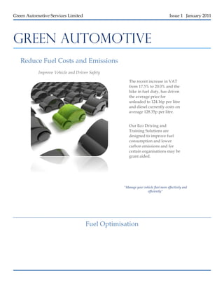 Green Automotive Services Limited                                                 Issue 1 January 2011




GREEN AUTOMOTIVE

AUTOMOTIVE
   Reduce Fuel Costs and Emissions
           Improve Vehicle and Driver Safety                               Quisque:



DUCE YO
                                                   The recent increase in VAT
                                                   from 17.5% to 20.0% and the
                                                   hike in fuel duty, has driven
                                                   the average price for
                                                   unleaded to 124.16p per litre
                                                   and diesel currently costs on
                                                   average 128.35p per litre.


                                                   Our Eco Driving and
                                                   Training Solutions are
                                                   designed to improve fuel
                                                   consumption and lower
                                                   carbon emissions and for
                                                   certain organisations may be
                                                   grant aided.




                                                “Manage your vehicle fleet more effectively and
                                                                efficiently”




                                    Fuel Optimisation
 