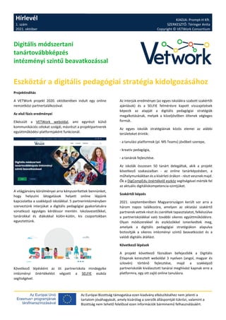 Hírlevél
1. szám
2021. október
KIADJA: Prompt-H Kft.
SZERKESZTŐ: Téringer Anita
Copyright © VETWork Consortium
Az Európai Bizottság támogatása ezen kiadvány elkészítéséhez nem jelenti a
tartalom jóváhagyását, amely kizárólag a szerzők álláspontját tükrözi, valamint a
Bizottság nem tehető felelőssé ezen információk bárminemű felhasználásáért.
Digitális módszertani
tanártovábbképzés
intézményi szintű beavatkozással
Eszköztár a digitális pedagógiai stratégia kidolgozásához
Projektindítás
A VETWork projekt 2020. októberében indult egy online
nemzetközi partnertalálkozóval.
Az első fázis eredményei
Elkészült a VETWork weboldal, ami egyrészt külső
kommunikációs célokat szolgál, másrészt a projektpartnerek
együttműködési platformjaként funkcionál.
A világjárvány körülményei arra kényszerítettek bennünket,
hogy helyszíni látogatások helyett online lépjünk
kapcsolatba a szakképző iskolákkal. 5 partnerintézményben
szerveztünk interjúkat a digitális pedagógiai gyakorlatukra
vonatkozó egységes kérdéssor mentén. Iskolavezetőkkel,
tanárokkal és diákokkal külön-külön, kis csoportokban
egyeztettünk.
Következő lépésként az öt partneriskola mindegyike
intézményi önértékelést végzett a SELFIE eszköz
segítségével.
Az interjúk eredményei (az egyes iskolákra szabott szakértői
ajánlások) és a SELFIE felmérésre kapott visszajelzések
képezik az alapját a digitális pedagógiai stratégiák
megalkotásának, melyek a közeljövőben öltenek végleges
formát.
Az egyes iskolák stratégiáinak közös elemei az alábbi
területeket érintik:
- a tanulási platformok (pl. MS Teams) jövőbeli szerepe,
- kreatív pedagógia,
- a tanárok fejlesztése.
Az iskolák összesen 50 tanárt delegáltak, akik a projekt
következő szakaszaiban - az online tanárképzésben, a
műhelymunkákban és a kísérleti órákon - részt vesznek majd.
Ők a DigCompEdu önértékelő eszköz segítségével mérték fel
az aktuális digitáliskompetencia-szintjüket.
Szakértői képzés
2021. szeptemberében Magyarországon került sor arra a
három napos találkozóra, amelyen az oktatási szakértő
partnerek vettek részt és cseréltek tapasztalatot, felkészülve
a partneriskolákkal való további sikeres együttműködésre.
Olyan módszerekkel és eszközökkel ismerkedtek meg,
amelyek a digitális pedagógiai stratégiákon alapulva
biztosítják a sikeres intézményi szintű beavatkozást és a
valódi digitális átállást.
Következő lépések
A projekt következő fázisában befejeződik a Digitális
Étlapnak keresztelt weboldal 3 nyelven (angol, magyar és
szlovén) történő fejlesztése, majd a szakképző
partneriskolák kiválasztott tanárai meghívást kapnak erre a
platformra, egy ott zajló online tanulásra.
 