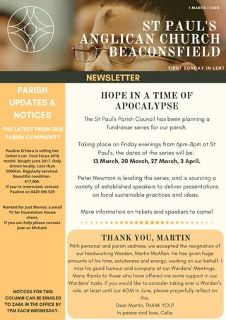ST PAUL'S
ANGLICAN CHURCH
BEACONSFIELD
FIRST SUNDAY IN LENT
1 MARCH | 2020
NEWSLETTER
PARISH
UPDATES &
NOTICES
THE LATEST FROM OUR
PARISH COMMUNITY
NOTICES FOR THIS
COLUMN CAN BE EMAILED
TO ZARA IN THE OFFICE BY
7PM EACH WEDNESDAY.
HOPE IN A TIME OF
APOCALYPSE
The St Paul's Parish Council has been planning a
fundraiser series for our parish.
Taking place on Friday evenings from 6pm-8pm at St
Paul's, the dates of the series will be:
13 March, 20 March, 27 March, 3 April.
Peter Newman is leading the series, and is sourcing a
variety of established speakers to deliver presentations
on local sustainable practices and ideas.
More information on tickets and speakers to come!
Pauline O’Hara is selling her
father’s car. Ford Focus 2016
model. Bought June 2017. Only
driven locally. Less than
5000km. Regularly serviced.
Beautiful condition.
$17,000.
If you're interested, contact
Pauline on 0429 596 539
Wanted for Just Manna: a small
TV for Foundation House
client.
If you can help please contact
Joan or Michael.
THANK YOU, MARTIN
With personal and parish sadness, we accepted the resignation of
our hardworking Warden, Martin McAllen. He has given huge
amounts of his time, astuteness and energy, working on our behalf. I
miss his good humour and company at our Wardens’ Meetings.
Many thanks to those who have offered me some support in our
Wardens’ tasks. If you would like to consider taking over a Warden’s
role, at least until our AGM in June, please prayerfully reflect on
this.
Dear Martin, THANK YOU!
In peace and love, Celia
 