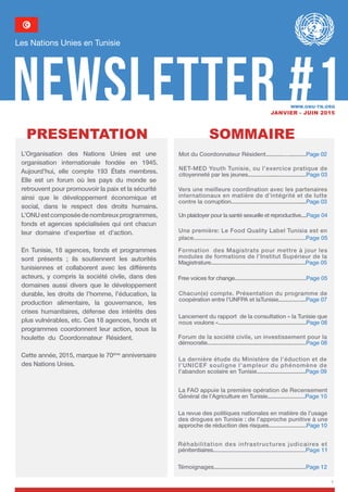 1
Newsletter #1
Les Nations Unies en Tunisie
Janvier - juin 2015
SOMMAIREpresentation
NET-MED Youth Tunisie, ou l’exercice pratique de
citoyenneté par les jeunes.......................................Page 03
Vers une meilleure coordination avec les partenaires
internationaux en matière de d’intégrité et de lutte
contre la corruption...................................................Page 03
Un plaidoyer pour la santé sexuelle et reproductive....Page 04
Une première: Le Food Quality Label Tunisia est en
place.....................................................................Page 05
Formation des Magistrats pour mettre à jour les
modules de formations de l’Institut Supérieur de la
Magistrature................................................................Page 05
Free voices for change...............................................Page 05
Lancement du rapport de la consultation « la Tunisie que
nous voulons »..........................................................Page 08
Chacun(e) compte. Présentation du programme de
coopération entre l’UNFPA et laTunisie..................Page 07
Forum de la société civile, un investissement pour la
démocratie..................................................................Page 08
La dernière étude du Ministère de l’éduction et de
l’UNICEF souligne l’ampleur du phénomène de
l’abandon scolaire en Tunisie...................................Page 09
La FAO appuie la première opération de Recensement
Général de l’Agriculture en Tunisie.........................Page 10
La revue des politiques nationales en matière de l’usage
des drogues en Tunisie : de l’approche punitive à une
approche de réduction des risques.........................Page 10
Témoignages.............................................................Page 12
www.onu-tn.org
L’Organisation des Nations Unies est une
organisation internationale fondée en 1945.
Aujourd’hui, elle compte 193 États membres.
Elle est un forum où les pays du monde se
retrouvent pour promouvoir la paix et la sécurité
ainsi que le développement économique et
social, dans le respect des droits humains.
L’ONUestcomposéedenombreuxprogrammes,
fonds et agences spécialisées qui ont chacun
leur domaine d’expertise et d’action.
En Tunisie, 18 agences, fonds et programmes
sont présents ; ils soutiennent les autorités
tunisiennes et collaborent avec les différents
acteurs, y compris la société civile, dans des
domaines aussi divers que le développement
durable, les droits de l’homme, l’éducation, la
production alimentaire, la gouvernance, les
crises humanitaires, défense des intérêts des
plus vulnérables, etc. Ces 18 agences, fonds et
programmes coordonnent leur action, sous la
houlette du Coordonnateur Résident.
Cette année, 2015, marque le 70ème
anniversaire
des Nations Unies.
Réhabilitation des infrastructures judicaires et
pénitentiaires.........................................................Page 11
Mot du Coordonnateur Résident..........................Page 02
 