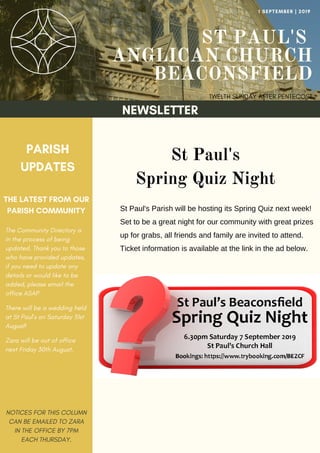 ST PAUL'S
ANGLICAN CHURCH
BEACONSFIELD
TWELTH SUNDAY AFTER PENTECOST
1 SEPTEMBER | 2019
NEWSLETTER
PARISH
UPDATES
THE LATEST FROM OUR
PARISH COMMUNITY
NOTICES FOR THIS COLUMN
CAN BE EMAILED TO ZARA
IN THE OFFICE BY 7PM
EACH THURSDAY.
St Paul's
Spring Quiz Night
St Paul's Parish will be hosting its Spring Quiz next week!
Set to be a great night for our community with great prizes
up for grabs, all friends and family are invited to attend.
Ticket information is available at the link in the ad below.
The Community Directory is
in the process of being
updated. Thank you to those
who have provided updates,
if you need to update any
details or would like to be
added, please email the
office ASAP
There will be a wedding held
at St Paul's on Saturday 31st
August!
Zara will be out of office
next Friday 30th August.
 