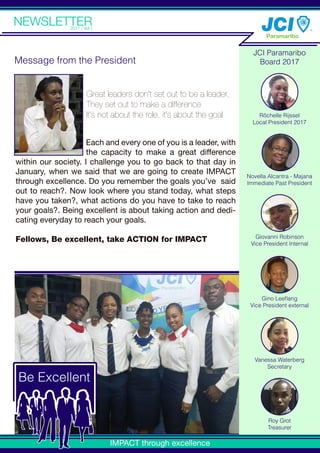 TMTM
Vanessa Waterberg
Secretary
Roy Grot
Treasurer
Rôchelle Rijssel
Local President 2017
Giovanni Robinson
Vice President Internal
Gino Leeﬂang
Vice President external
Novella Alcantra - Majana
Immediate Past President
Each and every one of you is a leader, with
the capacity to make a great difference
within our society. I challenge you to go back to that day in
January, when we said that we are going to create IMPACT
through excellence. Do you remember the goals you’ve said
out to reach?. Now look where you stand today, what steps
have you taken?, what actions do you have to take to reach
your goals?. Being excellent is about taking action and dedi-
cating everyday to reach your goals.
Fellows, Be excellent, take ACTION for IMPACT
Great leaders don't set out to be a leader,
They set out to make a difference
It's not about the role, it's about the goal
IMPACT through excellence
Be Excellent
JCI Paramaribo
Board 2017Message from the President
 