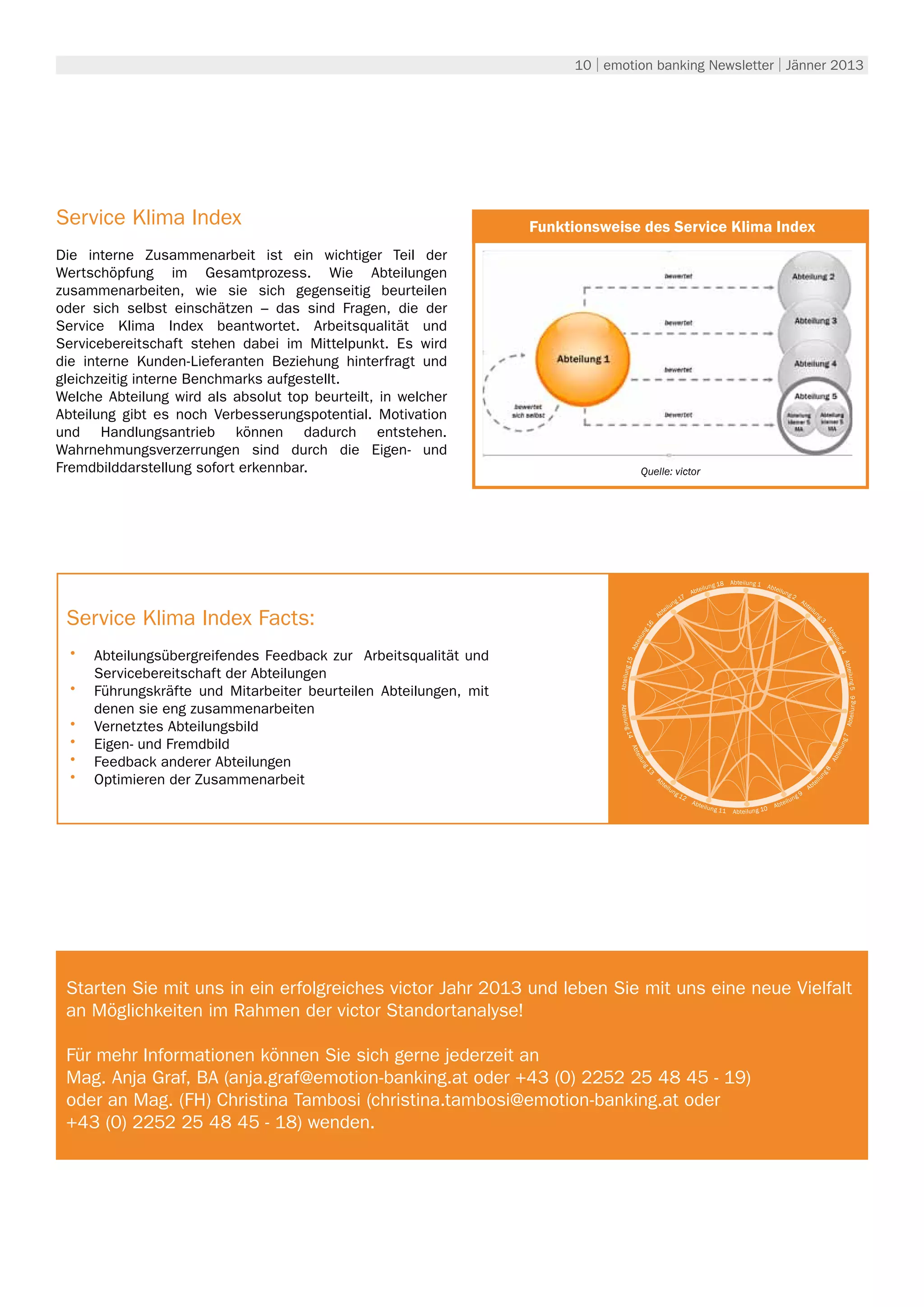 10 | emotion banking Newsletter | Jänner 2013




Service Klima Index                                                                                Umwelt
                                                                   Funktionsweise des Service Klima Index
Die interne Zusammenarbeit ist ein wichtiger Teil der
Wertschöpfung im Gesamtprozess. Wie Abteilungen
zusammenarbeiten, wie sie sich gegenseitig beurteilen
oder sich selbst einschätzen – das sind Fragen, die der
Service Klima Index beantwortet. Arbeitsqualität und
Servicebereitschaft stehen dabei im Mittelpunkt. Es wird
die interne Kunden-Lieferanten Beziehung hinterfragt und
gleichzeitig interne Benchmarks aufgestellt.
Welche Abteilung wird als absolut top beurteilt, in welcher
Abteilung gibt es noch Verbesserungspotential. Motivation
und Handlungsantrieb können dadurch entstehen.
Wahrnehmungsverzerrungen sind durch die Eigen- und
Fremdbilddarstellung sofort erkennbar.                                                       Quelle: victor




                                                                                                                                                8   Abteilung 1
                                                                                                                                 eil   u ng 1                     Abte
                                                                                                                                                                      ilun
                                                                                                                              Abt                                              g2
                                                                                                                         7
                                                                                                                   n   g1                                                                Ab
                                                                                                              i lu                                                                          te
                                                                                                                                                                                               il

 Service Klima Index Facts:
                                                                                                          e                                                                                      un
                                                                                                    A   bt




                                                                                                                                                                                                    g3
                                                                                               16




                                                                                                                                                                                                              Ab
                                                                                             ng




                                                                                                                                                                                                              teil
                                                                                            ilu
                                                                                         bte


 •	




                                                                                                                                                                                                               un
      Abteilungsübergreifendes Feedback zur Arbeitsqualität und




                                                                                                                                                                                                                   g4
                                                                                        A
                                                                                  g 15




                                                                                                                                                                                                                     Abte
      Servicebereitschaft der Abteilungen
                                                                                 Abteilun




                                                                                                                                                                                                                      ilung 5
 •	   Führungskräfte und Mitarbeiter beurteilen Abteilungen, mit




                                                                                                                                                                                                                         ng 6
                                                                                 Abteilun




      denen sie eng zusammenarbeiten




                                                                                                                                                                                                                     Abteilu
 •	   Vernetztes Abteilungsbild
                                                                                  g 14




 •	



                                                                                                                                                                                                                    g7
      Eigen- und Fremdbild
                                                                                       A




                                                                                                                                                                                                                   lun
 •	
                                                                                         b te




                                                                                                                                                                                                               tei
      Feedback anderer Abteilungen



                                                                                                                                                                                                              Ab
                                                                                             ilu
                                                                                             ng




 •	
                                                                                                                                                                                                          g8
                                                                                               13




      Optimieren der Zusammenarbeit                                                                 Ab




                                                                                                                                                                                                    un
                                                                                                                                                                                                         il
                                                                                                         te                                                                                         te
                                                                                                              ilu
                                                                                                                    ng                                                                        Ab
                                                                                                                         12                                                          g   9
                                                                                                                              Ab t                                         e   ilu n
                                                                                                                                     eilun                          Ab t
                                                                                                                                             g 11   Abteilung 10




 Starten Sie mit uns in ein erfolgreiches victor Jahr 2013 und leben Sie mit uns eine neue Vielfalt
 an Möglichkeiten im Rahmen der victor Standortanalyse!

 Für mehr Informationen können Sie sich gerne jederzeit an
 Mag. Anja Graf, BA (anja.graf@emotion-banking.at oder +43 (0) 2252 25 48 45 - 19)
 oder an Mag. (FH) Christina Tambosi (christina.tambosi@emotion-banking.at oder
 +43 (0) 2252 25 48 45 - 18) wenden.
 