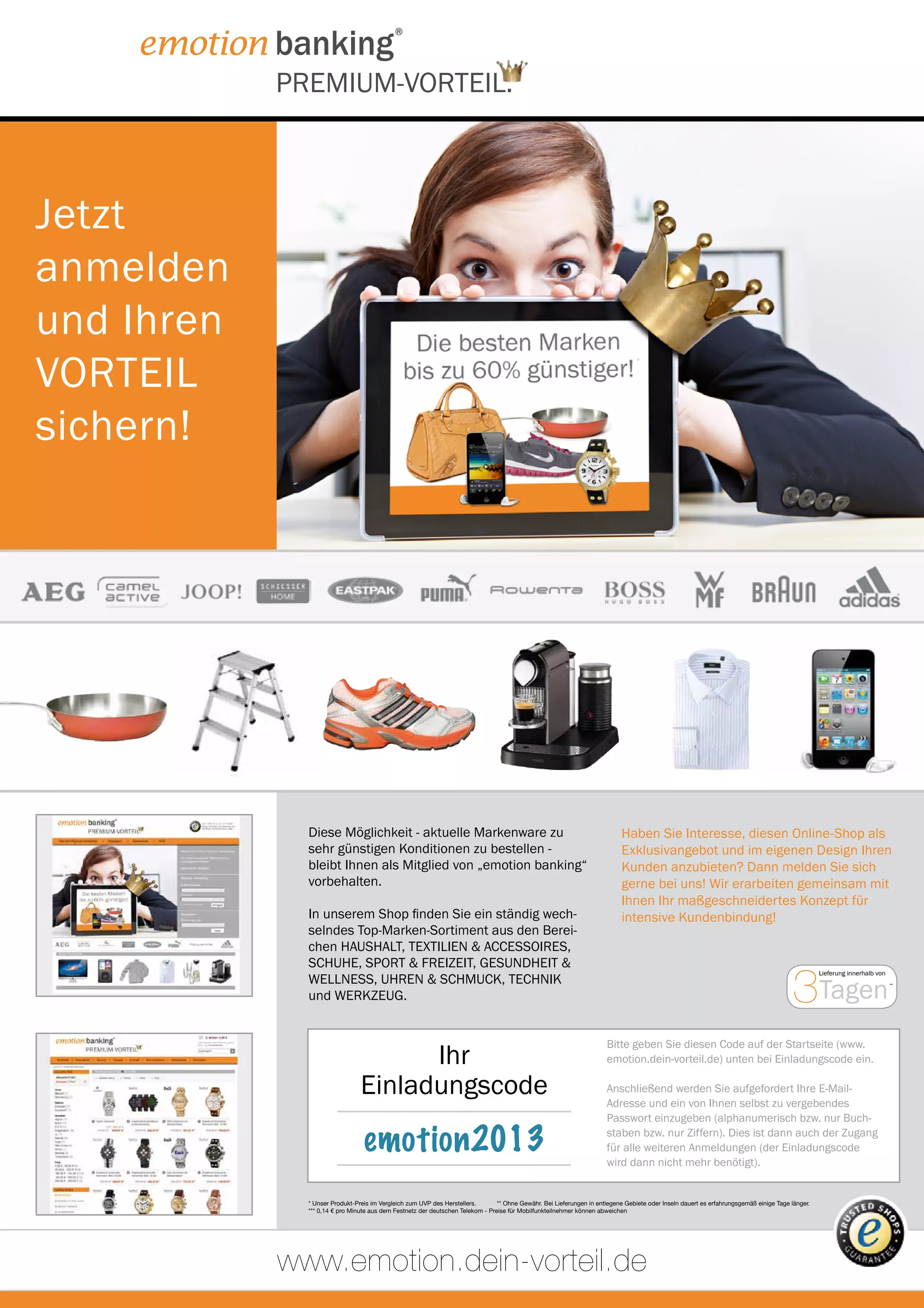 PREMIUM-VORTEIL.



Jetzt
anmelden
und Ihren
VORTEIL
                                                                                                                                 *




sichern!




              Diese Möglichkeit - aktuelle Markenware zu                                                                 Alle Artikel können ganz einfach per Telefon,
                                                                                                                          Haben Sie Interesse, diesen Online-Shop als
              sehr günstigen Konditionen zu bestellen -                                                                  oder über unserenund im eigenen Design Ihren
                                                                                                                          Exklusivangebot Onlineshop bestellt werden.
              bleibt Ihnen als Mitglied von „emotion banking“                                                             Kunden anzubieten? Dann melden Sie sich
              vorbehalten.                                                                                               Telefon:bei uns! Wir 55 898*** gemeinsam mit
                                                                                                                          gerne 0180 / 55 erarbeiten
                                                                                                                         www.dein-vorteil.de
                                                                                                                          Ihnen Ihr maßgeschneidertes Konzept für
              In unserem Shop finden Sie ein ständig wech-                                                                intensive Kundenbindung!
              selndes Top-Marken-Sortiment aus den Berei-                                                                Ganz bequem - 24 Stunden am Tag - rund
              chen HAUSHALT, TEXTILIEN & ACCESSOIRES,                                                                    um die Uhr.


                                                                                                                                                                                       3Tagen
              SCHUHE, SPORT & FREIZEIT, GESUNDHEIT &
                                                                                                                                                                                                 Lieferung innerhalb von
              WELLNESS, UHREN & SCHMUCK, TECHNIK                                                                                                                                                                           **


              und WERKZEUG.


                                                                                                                      Bitte geben Sie diesen Code auf der Startseite (www.
                                      Ihr                                                                             emotion.dein-vorteil.de) unten bei Einladungscode ein.

                                Einladungscode                                                                        Anschließend werden Sie aufgefordert Ihre E-Mail-
                                                                                                                      Adresse und ein von Ihnen selbst zu vergebendes
                                                                                                                      Passwort einzugeben (alphanumerisch bzw. nur Buch-

                                 emotion2013                                                                          staben bzw. nur Ziffern). Dies ist dann auch der Zugang
                                                                                                                      für alle weiteren Anmeldungen (der Einladungscode
                                                                                                                      wird dann nicht mehr benötigt).


              * Unser Produkt-Preis im Vergleich zum UVP des Herstellers.       ** Ohne Gewähr. Bei Lieferungen in entlegene Gebiete oder Inseln dauert es erfahrungsgemäß einige Tage länger.
              *** 0,14 € pro Minute aus dem Festnetz der deutschen Telekom - Preise für Mobilfunkteilnehmer können abweichen




            www.emotion.dein-vorteil.de
 