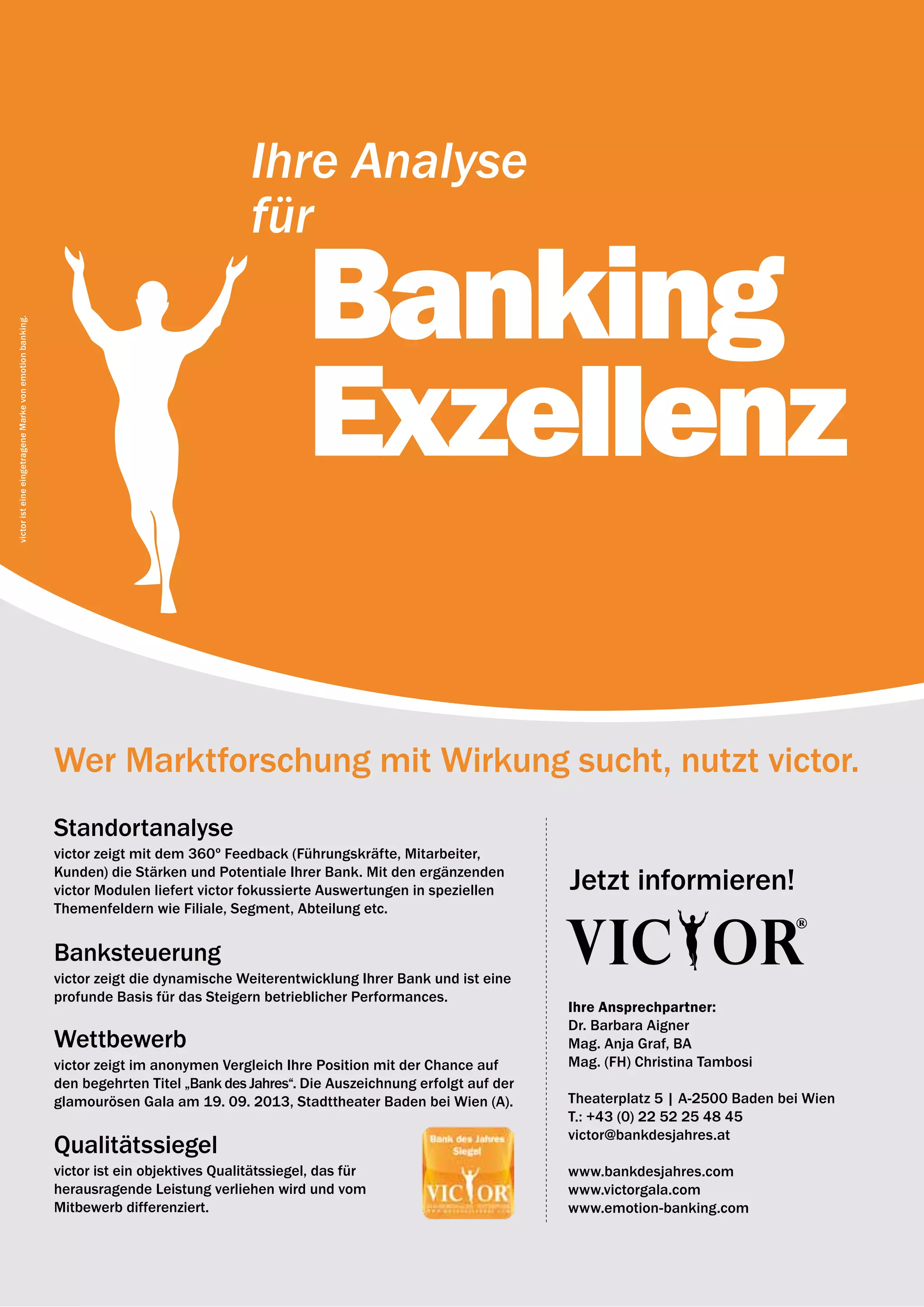 12 | emotion banking Newsletter | Jänner 2013




                                                                                         Ihre Analyse
                                                                                         für

                                                                                                  Banking
victor ist eine eingetragene Marke von emotion banking.




                                                                                                  Exzellenz

                                                          Wer Marktforschung mit Wirkung sucht, nutzt victor.
                                                          Standortanalyse
                                                          victor zeigt mit dem 360º Feedback (Führungs­ räfte, Mitarbeiter,
                                                                                                         k
                                                          Kunden) die Stärken und Potentiale Ihrer Bank. Mit den ergänzenden
                                                          victor Modulen liefert victor fokussierte Auswertungen in speziellen      Jetzt informieren!
                                                          Themenfeldern wie Filiale, Segment, Abteilung etc.


                                                          Banksteuerung
                                                          victor zeigt die dynamische Weiterentwicklung Ihrer Bank und ist eine
                                                          profunde Basis für das Steigern betrieblicher Performances.
                                                                                                                                    Ihre Ansprechpartner:
                                                                                                                                    Dr. Barbara Aigner
                                                          wettbewerb                                                                Mag. Anja Graf, BA
                                                          victor zeigt im anonymen Vergleich Ihre Position mit der Chance auf       Mag. (FH) Christina Tambosi
                                                          den begehrten Titel „Bank des Jahres“. Die Auszeichnung erfolgt auf der
                                                          glamourösen Gala am 19. 09. 2013, Stadttheater Baden bei Wien (A).        Theaterplatz 5 | A-2500 Baden bei Wien
                                                                                                                                    T.: +43 (0) 22 52 25 48 45
                                                                                                                                    victor@bankdesjahres.at
                                                          Qualitätssiegel
                                                          victor ist ein objektives Qualitätssiegel, das für                        www.bankdesjahres.com
                                                          herausragende Leistung verliehen wird und vom                             www.victorgala.com
                                                          Mitbewerb differenziert.                                                  www.emotion-banking.com
 