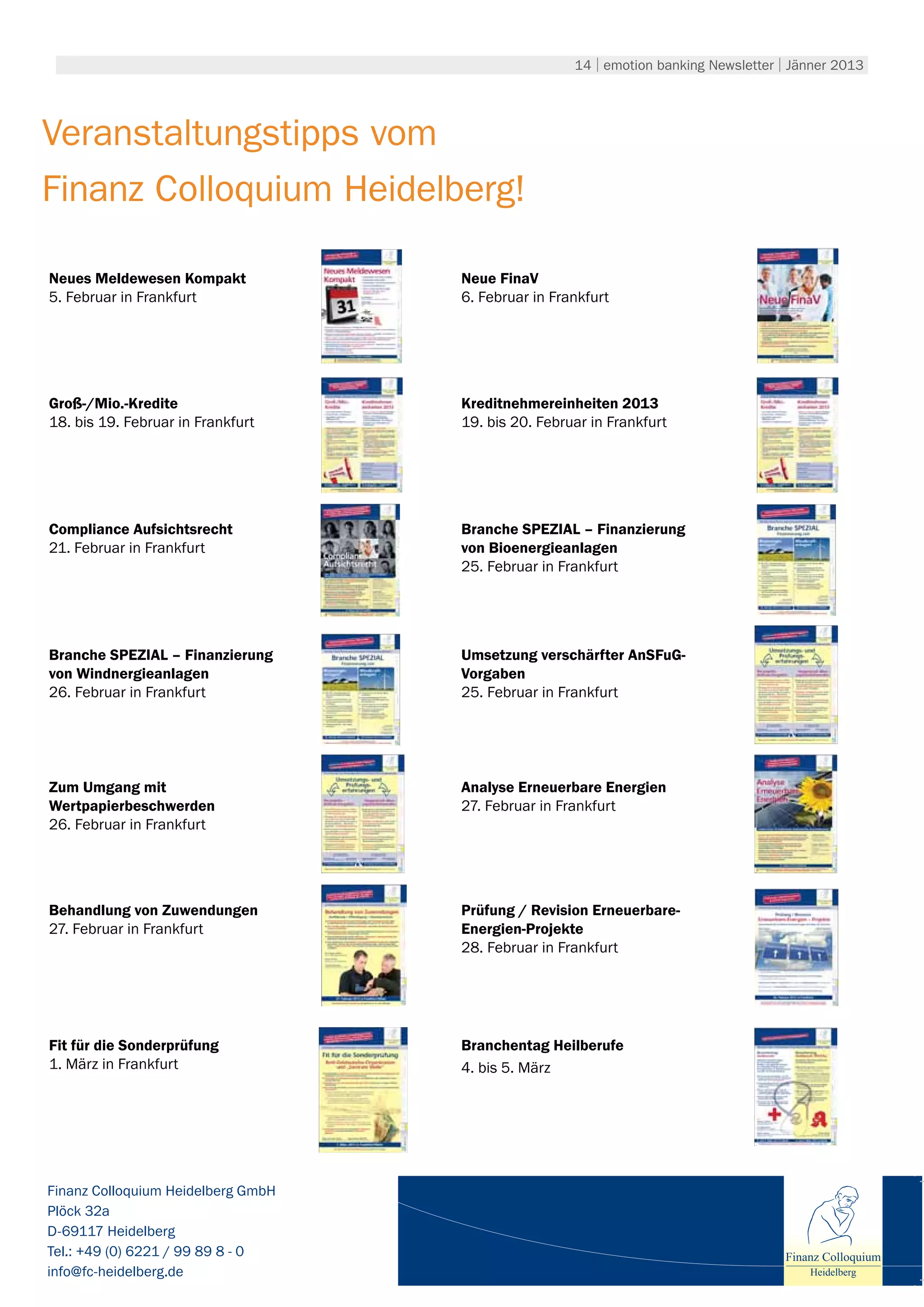 14 | emotion banking Newsletter | Jänner 2013




Veranstaltungstipps vom
Finanz Colloquium Heidelberg!

Neues Meldewesen Kompakt            Neue FinaV
5. Februar in Frankfurt             6. Februar in Frankfurt




Groß-/Mio.-Kredite                  Kreditnehmereinheiten 2013
18. bis 19. Februar in Frankfurt    19. bis 20. Februar in Frankfurt




Compliance Aufsichtsrecht           Branche SPEZIAL – Finanzierung
21. Februar in Frankfurt            von Bioenergieanlagen
                                    25. Februar in Frankfurt




Branche SPEZIAL – Finanzierung      Umsetzung verschärfter AnSFuG-
von Windnergieanlagen               Vorgaben
26. Februar in Frankfurt            25. Februar in Frankfurt




Zum Umgang mit                      Analyse Erneuerbare Energien
Wertpapierbeschwerden               27. Februar in Frankfurt
26. Februar in Frankfurt




Behandlung von Zuwendungen          Prüfung / Revision Erneuerbare-
27. Februar in Frankfurt            Energien-Projekte
                                    28. Februar in Frankfurt




Fit für die Sonderprüfung           Branchentag Heilberufe
1. März in Frankfurt                4. bis 5. März




Finanz Colloquium Heidelberg GmbH
Plöck 32a
D-69117 Heidelberg
Tel.: +49 (0) 6221 / 99 89 8 - 0                                                     Finanz Colloquium
info@fc-heidelberg.de                                                                    Heidelberg
 