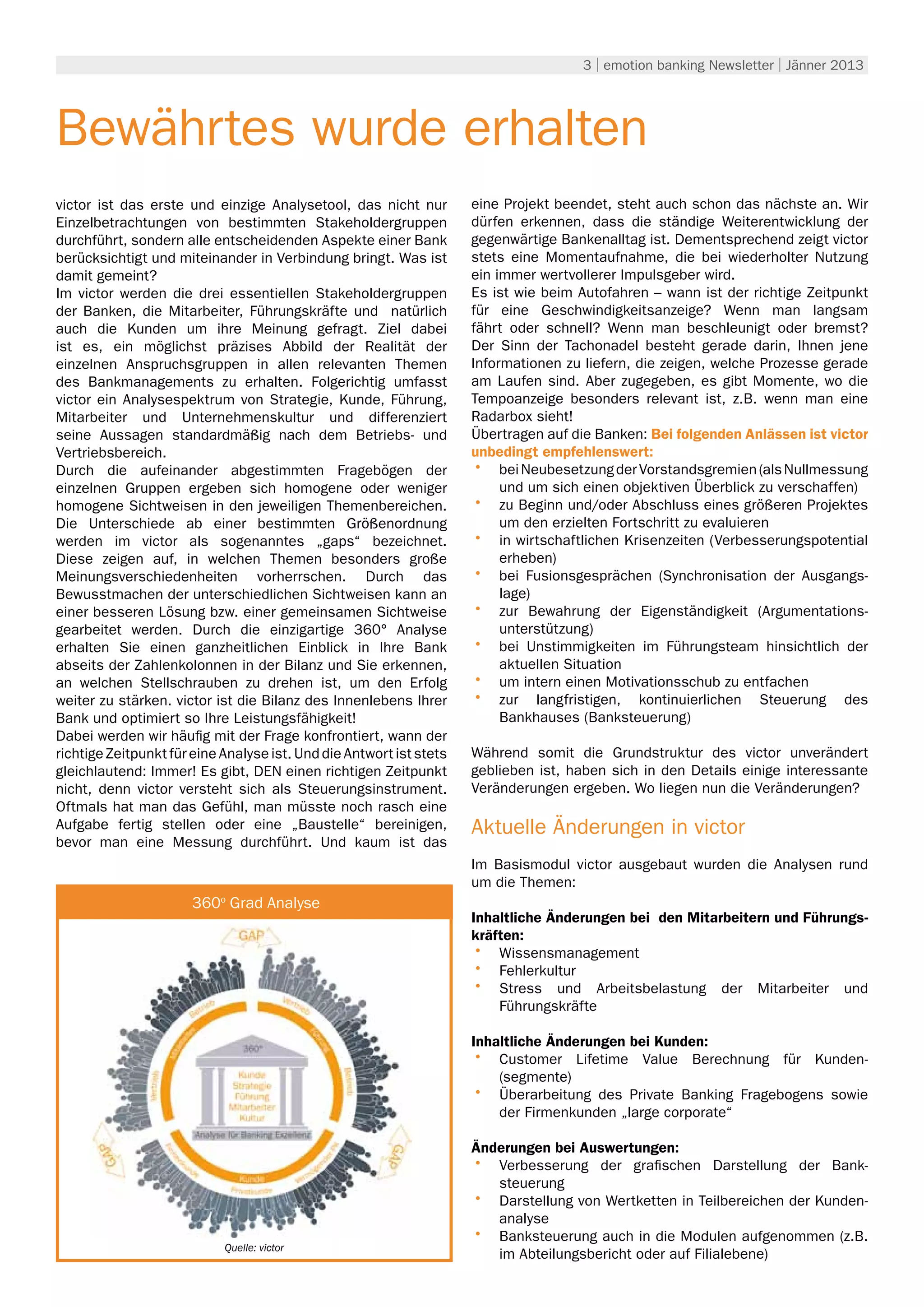 3 | emotion banking Newsletter | Jänner 2013




Bewährtes wurde erhalten
victor ist das erste und einzige Analysetool, das nicht nur          eine Projekt beendet, steht auch schon das nächste an. Wir
Einzelbetrachtungen von bestimmten Stakeholdergruppen                dürfen erkennen, dass die ständige Weiterentwicklung der
durchführt, sondern alle entscheidenden Aspekte einer Bank           gegenwärtige Bankenalltag ist. Dementsprechend zeigt victor
berücksichtigt und miteinander in Verbindung bringt. Was ist         stets eine Momentaufnahme, die bei wiederholter Nutzung
damit gemeint?                                                       ein immer wertvollerer Impulsgeber wird.
Im victor werden die drei essentiellen Stakeholdergruppen            Es ist wie beim Autofahren – wann ist der richtige Zeitpunkt
der Banken, die Mitarbeiter, Führungskräfte und natürlich            für eine Geschwindigkeitsanzeige? Wenn man langsam
auch die Kunden um ihre Meinung gefragt. Ziel dabei                  fährt oder schnell? Wenn man beschleunigt oder bremst?
ist es, ein möglichst präzises Abbild der Realität der               Der Sinn der Tachonadel besteht gerade darin, Ihnen jene
einzelnen Anspruchsgruppen in allen relevanten Themen                Informationen zu liefern, die zeigen, welche Prozesse gerade
des Bankmanagements zu erhalten. Folgerichtig umfasst                am Laufen sind. Aber zugegeben, es gibt Momente, wo die
victor ein Analysespektrum von Strategie, Kunde, Führung,            Tempoanzeige besonders relevant ist, z.B. wenn man eine
Mitarbeiter und Unternehmenskultur und differenziert                 Radarbox sieht!
seine Aussagen standardmäßig nach dem Betriebs- und                  Übertragen auf die Banken: Bei folgenden Anlässen ist victor
Vertriebsbereich.                                                    unbedingt empfehlenswert:
Durch die aufeinander abgestimmten Fragebögen der                    •	 bei Neubesetzung der Vorstandsgremien (als Nullmessung
einzelnen Gruppen ergeben sich homogene oder weniger                      und um sich einen objektiven Überblick zu verschaffen)
homogene Sichtweisen in den jeweiligen Themenbereichen.              •	 zu Beginn und/oder Abschluss eines größeren Projektes
Die Unterschiede ab einer bestimmten Größenordnung                        um den erzielten Fortschritt zu evaluieren
werden im victor als sogenanntes „gaps“ bezeichnet.                  •	 in wirtschaftlichen Krisenzeiten (Verbesserungspotential
Diese zeigen auf, in welchen Themen besonders große                       erheben)
Meinungsverschiedenheiten vorherrschen. Durch das                    •	 bei Fusionsgesprächen (Synchronisation der Ausgangs-
Bewusstmachen der unterschiedlichen Sichtweisen kann an                   lage)
einer besseren Lösung bzw. einer gemeinsamen Sichtweise              •	 zur Bewahrung der Eigenständigkeit (Argumentations-
gearbeitet werden. Durch die einzigartige 360° Analyse                    unterstützung)
erhalten Sie einen ganzheitlichen Einblick in Ihre Bank              •	 bei Unstimmigkeiten im Führungsteam hinsichtlich der
abseits der Zahlenkolonnen in der Bilanz und Sie erkennen,                aktuellen Situation
an welchen Stellschrauben zu drehen ist, um den Erfolg               •	 um intern einen Motivationsschub zu entfachen
weiter zu stärken. victor ist die Bilanz des Innenlebens Ihrer       •	 zur langfristigen, kontinuierlichen Steuerung des
Bank und optimiert so Ihre Leistungsfähigkeit!                            Bankhauses (Banksteuerung)
Dabei werden wir häufig mit der Frage konfrontiert, wann der
richtige Zeitpunkt für eine Analyse ist. Und die Antwort ist stets   Während somit die Grundstruktur des victor unverändert
gleichlautend: Immer! Es gibt, DEN einen richtigen Zeitpunkt         geblieben ist, haben sich in den Details einige interessante
nicht, denn victor versteht sich als Steuerungsinstrument.           Veränderungen ergeben. Wo liegen nun die Veränderungen?
Oftmals hat man das Gefühl, man müsste noch rasch eine
Aufgabe fertig stellen oder eine „Baustelle“ bereinigen,             Aktuelle Änderungen in victor
bevor man eine Messung durchführt. Und kaum ist das
                                                                     Im Basismodul victor ausgebaut wurden die Analysen rund
                                                                     um die Themen:
                             Umwelt
                      360o Grad Analyse
                                                                     Inhaltliche Änderungen bei den Mitarbeitern und Führungs-
                                                                     kräften:
                                                                     •	 Wissensmanagement
                                                                     •	 Fehlerkultur
                                                                     •	 Stress und Arbeitsbelastung der Mitarbeiter und
                                                                         Führungskräfte

                                                                     Inhaltliche Änderungen bei Kunden:
                                                                     •	 Customer Lifetime Value Berechnung für Kunden-
                                                                         (segmente)
                                                                     •	 Überarbeitung des Private Banking Fragebogens sowie
                                                                         der Firmenkunden „large corporate“

                                                                     Änderungen bei Auswertungen:
                                                                     •	 Verbesserung der grafischen Darstellung der Bank-
                                                                        steuerung
                                                                     •	 Darstellung von Wertketten in Teilbereichen der Kunden-
                                                                        analyse
                            Quelle: victor
                                                                     •	 Banksteuerung auch in die Modulen aufgenommen (z.B.
                                                                        im Abteilungsbericht oder auf Filialebene)
 