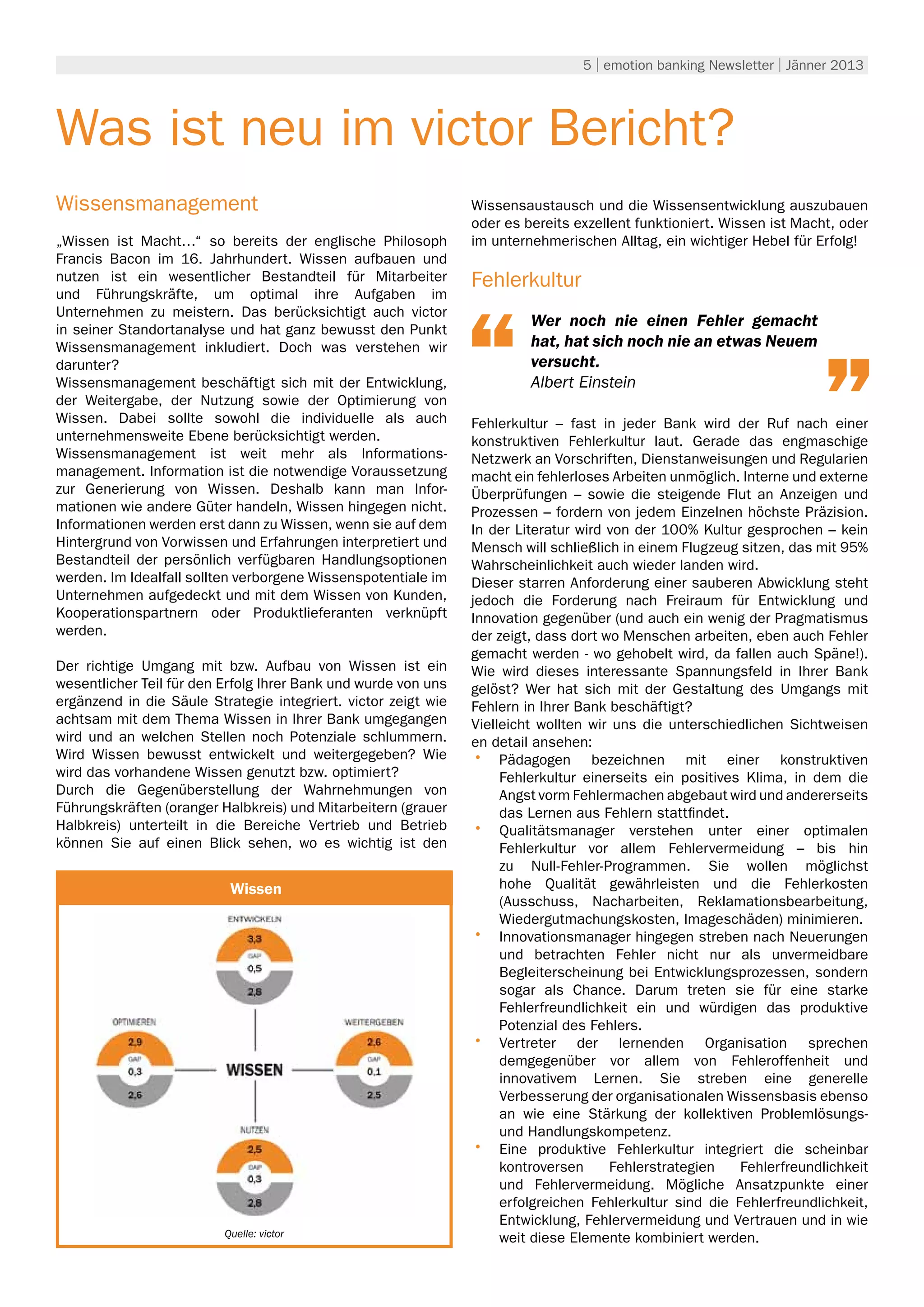 5 | emotion banking Newsletter | Jänner 2013




Was ist neu im victor Bericht?
Wissensmanagement                                               Wissensaustausch und die Wissensentwicklung auszubauen
                                                                oder es bereits exzellent funktioniert. Wissen ist Macht, oder
„Wissen ist Macht…“ so bereits der englische Philosoph          im unternehmerischen Alltag, ein wichtiger Hebel für Erfolg!
Francis Bacon im 16. Jahrhundert. Wissen aufbauen und
nutzen ist ein wesentlicher Bestandteil für Mitarbeiter         Fehlerkultur
und Führungskräfte, um optimal ihre Aufgaben im
Unternehmen zu meistern. Das berücksichtigt auch victor
in seiner Standortanalyse und hat ganz bewusst den Punkt
                                                                         Wer noch nie einen Fehler gemacht
Wissensmanagement inkludiert. Doch was verstehen wir                     hat, hat sich noch nie an etwas Neuem
darunter?                                                                versucht.
Wissensmanagement beschäftigt sich mit der Entwicklung,                  Albert Einstein
der Weitergabe, der Nutzung sowie der Optimierung von
Wissen. Dabei sollte sowohl die individuelle als auch           Fehlerkultur – fast in jeder Bank wird der Ruf nach einer
unternehmensweite Ebene berücksichtigt werden.                  konstruktiven Fehlerkultur laut. Gerade das engmaschige
Wissensmanagement ist weit mehr als Informations-               Netzwerk an Vorschriften, Dienstanweisungen und Regularien
management. Information ist die notwendige Voraussetzung        macht ein fehlerloses Arbeiten unmöglich. Interne und externe
zur Generierung von Wissen. Deshalb kann man Infor-             Überprüfungen – sowie die steigende Flut an Anzeigen und
mationen wie andere Güter handeln, Wissen hingegen nicht.       Prozessen – fordern von jedem Einzelnen höchste Präzision.
Informationen werden erst dann zu Wissen, wenn sie auf dem      In der Literatur wird von der 100% Kultur gesprochen – kein
Hintergrund von Vorwissen und Erfahrungen interpretiert und     Mensch will schließlich in einem Flugzeug sitzen, das mit 95%
Bestandteil der persönlich verfügbaren Handlungsoptionen        Wahrscheinlichkeit auch wieder landen wird.
werden. Im Idealfall sollten verborgene Wissenspotentiale im    Dieser starren Anforderung einer sauberen Abwicklung steht
Unternehmen aufgedeckt und mit dem Wissen von Kunden,           jedoch die Forderung nach Freiraum für Entwicklung und
Kooperationspartnern oder Produktlieferanten verknüpft          Innovation gegenüber (und auch ein wenig der Pragmatismus
werden.                                                         der zeigt, dass dort wo Menschen arbeiten, eben auch Fehler
                                                                gemacht werden - wo gehobelt wird, da fallen auch Späne!).
Der richtige Umgang mit bzw. Aufbau von Wissen ist ein          Wie wird dieses interessante Spannungsfeld in Ihrer Bank
wesentlicher Teil für den Erfolg Ihrer Bank und wurde von uns   gelöst? Wer hat sich mit der Gestaltung des Umgangs mit
ergänzend in die Säule Strategie integriert. victor zeigt wie   Fehlern in Ihrer Bank beschäftigt?
achtsam mit dem Thema Wissen in Ihrer Bank umgegangen           Vielleicht wollten wir uns die unterschiedlichen Sichtweisen
wird und an welchen Stellen noch Potenziale schlummern.         en detail ansehen:
Wird Wissen bewusst entwickelt und weitergegeben? Wie           •	 Pädagogen bezeichnen mit einer konstruktiven
wird das vorhandene Wissen genutzt bzw. optimiert?                   Fehlerkultur einerseits ein positives Klima, in dem die
Durch die Gegenüberstellung der Wahrnehmungen von                    Angst vorm Fehlermachen abgebaut wird und andererseits
Führungskräften (oranger Halbkreis) und Mitarbeitern (grauer         das Lernen aus Fehlern stattfindet.
Halbkreis) unterteilt in die Bereiche Vertrieb und Betrieb      •	 Qualitätsmanager verstehen unter einer optimalen
können Sie auf einen Blick sehen, wo es wichtig ist den              Fehlerkultur vor allem Fehlervermeidung – bis hin
                                                                     zu Null-Fehler-Programmen. Sie wollen möglichst
                           Umwelt                                    hohe Qualität gewährleisten und die Fehlerkosten
                           Wissen
                                                                     (Ausschuss, Nacharbeiten, Reklamationsbearbeitung,
                                                                     Wiedergutmachungskosten, Imageschäden) minimieren.
                                                                •	 Innovationsmanager hingegen streben nach Neuerungen
                                                                     und betrachten Fehler nicht nur als unvermeidbare
                                                                     Begleiterscheinung bei Entwicklungsprozessen, sondern
                                                                     sogar als Chance. Darum treten sie für eine starke
                                                                     Fehlerfreundlichkeit ein und würdigen das produktive
                                                                     Potenzial des Fehlers.
                                                                •	 Vertreter der lernenden Organisation sprechen
                                                                     demgegenüber vor allem von Fehleroffenheit und
                                                                     innovativem Lernen. Sie streben eine generelle
                                                                     Verbesserung der organisationalen Wissensbasis ebenso
                                                                     an wie eine Stärkung der kollektiven Problemlösungs-
                                                                     und Handlungskompetenz.
                                                                •	 Eine produktive Fehlerkultur integriert die scheinbar
                                                                     kontroversen     Fehlerstrategien    Fehlerfreundlichkeit
                                                                     und Fehlervermeidung. Mögliche Ansatzpunkte einer
                                                                     erfolgreichen Fehlerkultur sind die Fehlerfreundlichkeit,
                                                                     Entwicklung, Fehlervermeidung und Vertrauen und in wie
                          Quelle: victor                             weit diese Elemente kombiniert werden.
 