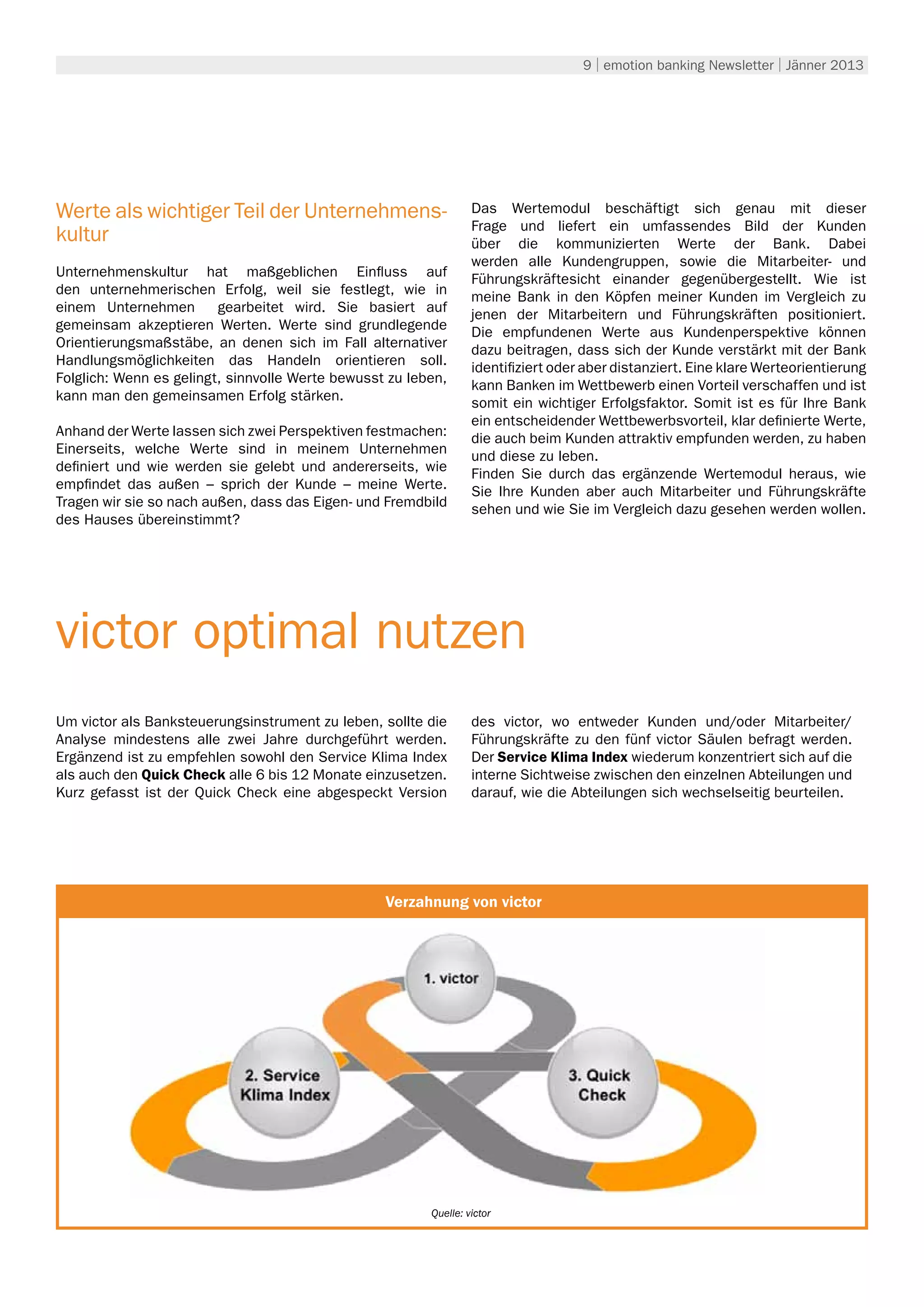 9 | emotion banking Newsletter | Jänner 2013




Werte als wichtiger Teil der Unternehmens-                        Das Wertemodul beschäftigt sich genau mit dieser
                                                                  Frage und liefert ein umfassendes Bild der Kunden
kultur                                                            über die kommunizierten Werte der Bank. Dabei
                                                                  werden alle Kundengruppen, sowie die Mitarbeiter- und
Unternehmenskultur hat maßgeblichen Einfluss auf                  Führungskräftesicht einander gegenübergestellt. Wie ist
den unternehmerischen Erfolg, weil sie festlegt, wie in           meine Bank in den Köpfen meiner Kunden im Vergleich zu
einem Unternehmen        gearbeitet wird. Sie basiert auf         jenen der Mitarbeitern und Führungskräften positioniert.
gemeinsam akzeptieren Werten. Werte sind grundlegende             Die empfundenen Werte aus Kundenperspektive können
Orientierungsmaßstäbe, an denen sich im Fall alternativer         dazu beitragen, dass sich der Kunde verstärkt mit der Bank
Handlungsmöglichkeiten das Handeln orientieren soll.              identifiziert oder aber distanziert. Eine klare Werteorientierung
Folglich: Wenn es gelingt, sinnvolle Werte bewusst zu leben,      kann Banken im Wettbewerb einen Vorteil verschaffen und ist
kann man den gemeinsamen Erfolg stärken.                          somit ein wichtiger Erfolgsfaktor. Somit ist es für Ihre Bank
                                                                  ein entscheidender Wettbewerbsvorteil, klar definierte Werte,
Anhand der Werte lassen sich zwei Perspektiven festmachen:        die auch beim Kunden attraktiv empfunden werden, zu haben
Einerseits, welche Werte sind in meinem Unternehmen               und diese zu leben.
definiert und wie werden sie gelebt und andererseits, wie         Finden Sie durch das ergänzende Wertemodul heraus, wie
empfindet das außen – sprich der Kunde – meine Werte.             Sie Ihre Kunden aber auch Mitarbeiter und Führungskräfte
Tragen wir sie so nach außen, dass das Eigen- und Fremdbild       sehen und wie Sie im Vergleich dazu gesehen werden wollen.
des Hauses übereinstimmt?




victor optimal nutzen
Um victor als Banksteuerungsinstrument zu leben, sollte die       des victor, wo entweder Kunden und/oder Mitarbeiter/
Analyse mindestens alle zwei Jahre durchgeführt werden.           Führungskräfte zu den fünf victor Säulen befragt werden.
Ergänzend ist zu empfehlen sowohl den Service Klima Index         Der Service Klima Index wiederum konzentriert sich auf die
als auch den Quick Check alle 6 bis 12 Monate einzusetzen.        interne Sichtweise zwischen den einzelnen Abteilungen und
Kurz gefasst ist der Quick Check eine abgespeckt Version          darauf, wie die Abteilungen sich wechselseitig beurteilen.




                                                          Umwelt
                                                  Verzahnung von victor




                                                         Quelle: victor
 