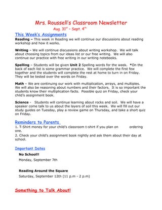 Mrs. Roussell’s Classroom Newsletter
                       Aug. 31st – Sept. 4th
This Week’s Assignments
Reading – This week in Reading we will continue our discussions about reading
workshop and how it works.

Writing – We will continue discussions about writing workshop. We will talk
about choosing topics from our ideas list or our free writing. We will also
continue our practice with free writing in our writing notebooks.

Spelling – Students will be given Unit 2 Spelling words for the week. *On the
back of each list is some grammar practice. We will complete the first few
together and the students will complete the rest at home to turn in on Friday.
They will be tested over the words on Friday.

Math – We are continuing our work with multiplication, arrays, and multiples.
We will also be reasoning about numbers and their factors. It is so important the
students know their multiplication facts. Possible quiz on Friday, check your
child’s assignment book.

Science - Students will continue learning about rocks and soil. We will have a
speaker come talk to us about the layers of soil this week. We will fill out our
study guides on Tuesday, play a review game on Thursday, and take a short quiz
on Friday.

Reminders to Parents
1. T-Shirt money for your child’s classroom t-shirt if you plan on   ordering
one.
2. Check your child’s assignment book nightly and ask them about their day at
school.

Important Dates
  No School!!
  Monday, September 7th


  Reading Around the Square
  Saturday, September 12th (11 p.m - 2 p.m)



Something to Talk About!
 