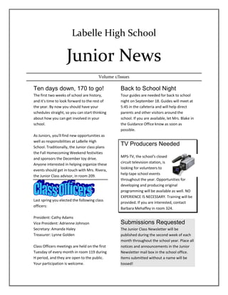 Labelle High School<br />Junior News<br />Volume 1/Issue1<br />Ten days down, 170 to go!<br />The first two weeks of school are history, and it's time to look forward to the rest of the year. By now you should have your schedules straight, so you can start thinking about how you can get involved in your school.<br />As Juniors, you'll find new opportunities as well as responsibilities at LaBelle High School. Traditionally, the Junior class plans the Fall Homecoming Weekend festivities and sponsors the December toy drive. Anyone interested in helping organize these events should get in touch with Mrs. Rivera, the Junior Class advisor, in room 209.<br />Last spring you elected the following class officers:<br />President: Cathy Adams<br />Vice President: Adrienne Johnson<br />Secretary: Amanda Haley<br />Treasurer: Lynne Golden<br />Class Officers meetings are held on the first Tuesday of every month in room 119 during H period, and they are open to the public. Your participation is welcome.<br />Back to School Night<br />Tour guides are needed for back to school night on September 18. Guides will meet at 5:45 in the cafeteria and will help direct parents and other visitors around the school. If you are available, let Mrs. Blake in the Guidance Office know as soon as possible.<br />TV Producers Needed<br />1743075169545<br />MPS-TV, the school's closed circuit television station, is looking for volunteers to help tape school events throughout the year. Opportunities for developing and producing original programming will be available as well. NO EXPERIENCE IS NECESSARY. Training will be provided. If you are interested, contact Barbara Mehaffey in room 324.<br />Submissions Requested<br />The Junior Class Newsletter will be published during the second week of each month throughout the school year. Place all notices and announcements in the Junior Newsletter mail box in the school office. Items submitted without a name will be tossed!<br />