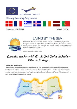 Comenius 2010/2011                                                                       NEWSLETTER 2



                                                   LIVING BY THE SEA
                                Welcome to the second newsletter of the Comenius project “Living by the sea”.
                                Our group consists of eight schools from Denmark, France, Guadeloupe, Iceland,
                                Ireland, Latvia, Greece and Portugal. This project will be developed between
                                September 2009 and July 2011.

                                (winning logo in the Portuguese school)



  Comenius teachers visit Escola José Carlos da Maia –
                  Olhao in Portugal
Tuesday, 23rd of March 2010
The deadly duo (from Iceland) arrived at our hotel around 21:00 local time on a beautiful Portuguese evening,
found our room and met a few of our Comenius friends. We realized it would be a meeting very different from the
one that was in Ireland because of a lot of pupils coming from Denmark, Greece and France. After a quiet night we
went to bed ready for the start of the meeting.
 