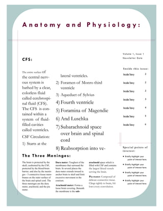 Anatomy and Physiology:


                                                                                                    Volume 1, Issue 1
                                                                                                    Newsletter Date
CFS:
                                                                                                    Inside this issue:
The entire surface of
                                                                                                    Inside Story               2
the central nerv-                      lateral ventricles.
ous system is                     2) Foramen of Monro third                                         Inside Story               2

bathed by a clear,                   ventricle
                                                                                                    Inside Story               2
colorless fluid                   3) Aqueduct of Sylvius
called cerebrospi-                                                                                  Inside Story               3
nal fluid (CFS).                  4) Fourth ventricle
                                                                                                                               4
The CFS is con-                   5) Foramina of Magendie
                                                                                                    Inside Story

tained within a                                                                                     Inside Story               5
system of fluid-                  6) And Luschka
filled cavities                                                                                     Inside Story               6
                                  7) Subarachnoid space
called ventricles.
                                     over brain and spinal
CSF Circulation:
                                     cord
1) Starts at the
                                  8) Reabsorption into ve-                                          Special points of
                                                                                                    interest:
The Three Meninges:                                                                                  Briefly highlight your
                                                                                                         point of interest here.
The brain is protected by the     Dura mater: Toughest of the       arachnoid space which is
skull, cushioned by the CSF,      membranes that surround the       filled with CSF and contains     Briefly highlight your
protected by the blood-brain      brain. In several places the      the largest blood vessels            point of interest here.
barrier, and also by the menin-   dura mater extends inward to      serving the brain.               Briefly highlight your
ges - 3 connective tissue mem-    anchor brain to skull and limit                                        point of interest here.
branes on the outer surface of    excessive movement in the         Pia mater: Composed of
the brain and spinal cord. The    cranium.                          delicate connective tissue.      Briefly highlight your
three meninges are the dura                                         Clings tightly to brain, fol-        point of interest here.
                                  Arachnoid mater: Forms a
meter, arachnoid, and the pia                                       lows every convolution.
                                  loose brain covering. Beneath
meter.
                                  the membrane is the sub-
 