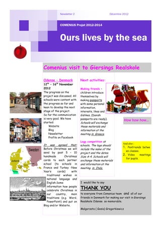 Newsletter 2                            Décembre 2012



             COMENIUS Projet 2012-2014



             Ours lives by the sea

Comenius visit to Giersings Realskole

Odense – Denmark             Next activities:
12th – 16th November
2012                         Making friends –
The progress on the          children introduce
project was discussed. All   themselves by
schools were content with    making passports
the progress so far and      with some personal
keen to develop the next     information,
stage of the project.        interests, likes and
So far the communication     dislikes. (Danish
is very good. We have        passports are ready).
                                                                 How how how...
started:                     Schools will exchange
    Website                  these materials and
    Blog                     information at the
    Newsletter               meeting in Greece.
    Profile on Facebook
                             Logo competition at
                                                              And also :
It   was   agreed    that:   schools. The logo should
Before Christmas we will
                                                              1. Penfriends betwe
                             include the name of the
                                                                en classes.
send by post 5 – 10          project and the dates.
                                                              2. Video      meetings
handmade         Christmas   Size A-4. Schools will
                                                                for pupils.
cards to each partner        exchange these materials
school (to schools in        and information at the
France and Turkey -New       meeting in Italy.
Year’s      cards)    with
   traditional wishes in
   national language and
   English.Some              I would like to say
   information how people
   celebrate Christmas in
                             THANK YOU
   our     country,   main   to everyone from Comenius team and all of our
   traditions (e.g. Word,    friends in Denmark for making our visit in Giersings
   PowerPoint) and put on    Realskole Odense so memorable.
Blog and/or Website.
                             Malgorzata ( Gosia) Gregorkiewicz
 