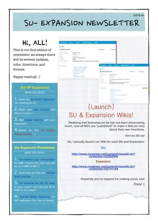Hi, ALL!
This is our 2nd edition of
newsletter. As always there
will be several updates,
infos, directions, and
focuses.
Happy reading! :)
Realizing that Indonesia so far has not been showcasing
much, now all MCs are “pu(ni)shed” to make a Wiki (or two)
about their own functions.
And so did us!
So, I proudly launch our Wiki for each SU and Expansion:
SU:
http://www.myaiesec.net/content/viewwiki.do?
contentid=10236290#
Expansion:
http://www.myaiesec.net/content/viewwiki.do?
contentid=10274114#
Hopefully you’re inspired for making yours, too!
Enjoy! :)
[Launch]
SU & Expansion Wikis!
	 	 ISSUE #2
SU-	
 