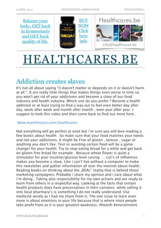5 APRIL 2014 INDEPENDENT AMBASSADOR NEWSLETTER 2
Addiction creates slaves
It's not all about saying "it doesn't matter or depends on it or doesn't harm
at all ". It are really little things that makes things even worse in time so
you won't get rid of your addictions and become a slave of our food
industry and health industry. Which one do you prefer ? Become a health
addicted or at least trying to ﬁnd a way out to feel even better day after
day, week after week and month after month , even year after year. I
suggest to look this video and then come back to ﬁnd out more here .
!
Www.teamfrezzor.com/healthcares 
!
Not everything will go perfect at once but i’m sure you will love reading a
few books about health . So make sure that your food matches your needs
and not your addictions. It might be Free of gluten , lactose , sugar or
anything you don’t like. Test or avoiding certain food will be a game
changer for your health. Try to stop eating bread for a while and get back
on gluten free bread for example . Because wheat ﬂower is quiet a
stimulator for your insuline/glucose level raising… . Lot’s of inﬂuences
makes you become a slave. Like i can’t live without a computer to make
this newsletter and gather information all over the internet about health.
Reading books en thinking about the „REAL” reality that is behind those
marketing campagnes. Probably i share my opinion and i care about what
i’m doing . Taking also responsibility for my own actions and are ready to
learn from others in a respectful way. Looking at the facts that certain
health products does have preservatives in their canisters while selling it
into local pharmacy’s is something I do not really understand. Use
medicine wisely as i had my share from it. The one issue to learn even
more is about emotions in your life because that is where most people
take proﬁt from as it is your greatest weakness. #hearth #environment 
!1WWW.HEALTHCARES.BE
Balance your
body, GET back
in homeostasis
and GET back
quality of life.
HEALTHCARES.BE
BUY
NOW
Click
here
info
 