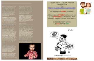 Physical release. Toddlers have
lots of energy that they need to
expend. Go on at least one outing
a day, more if your child is very
active or had regular tantrums.
Toddlers gym classes are great,
but simple outings or indoor
activities such as dancing can
work just as well.
Sympathy. Be swift to reassure
your child if he or she has a bump
or is frustrated when playing with a
toy. Be sympathetic about any
fears – don’t dismiss them as
“silly” or, worse, try to force your
child to confront the thing that is
frightening. Your child will almost
certainly get over any fear more
quickly if you are reassuring.
Independence. Toddlers are
determined to do things for
themselves, but don’t always have
the skills necessary to carry it out.
Lend a hand where possible, but
be tactful 0 your child will resent
being “babied”. Offering a few
simple choices – does he or she
want an apple or a banana, say, or
to wear trousers or shorts, can
help a child feel that he or she has
some small mastery of the daily
routine, and will boost self-
confidence.
Preparation. Don’t demand a
sudden change of activity. If your
child is involved in a game but it’s
time to leave, give five minutes’
warning, and then a one-minute
warning, too, so he or she is
prepared for the change.
Distraction. If your toddler starts
to get upset, try starting a new
game or activity, exclaiming at
something you see out of the
window, singing a song and pulling
Preparation. Don’t demand a
sudden change of activity. If your
child is involved in a game but it’s
time to leave, give five minutes’
warning, and then a one-minute
warning, too, so he or she is
prepared for the change.
Distraction. If your toddler starts
to get upset, try starting a new
game or activity, exclaiming at
something you see out of the
window, singing a song and pulling
faces, or taking the child out for a
change of scene.
Deliberate Crying
Toddlers gradually become aware
of what crying can achieve and its
effect on adults, and realize they
can use it to get something that
they want – think of young children
whining for sweets in the
supermarket. At first, this is not so
much devious as experimental:
your child is naturally going to test
all the methods available to see
what works and one he or she
discovers crying can get results, a
toddler is bound to try it on from
time to time. It is up to you to
differentiate between genuine
upset and deliberate whining, so
you don’t reward bad behavior.
Get your copy of A Guide to Baby Sign
Language NOW
Visit
http://www.guidemybaby.com/product.html
No Shipping cost SAVES you money!
All materials are DIGITAL and access is sent
to you INSTANTLY in PDF format. That
means any computer can view. Start TODAY!
INTRODUCTORY OFFER
$ 69.99 NOW $ 29.99
Guidemybaby.com
 