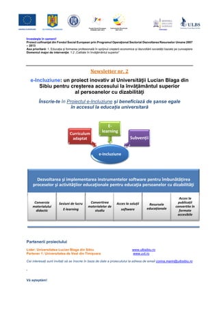 Investeşte în oameni! 
Proiect cofinanţat din Fondul Social European prin Programul Operaţional Sectorial Dezvoltarea Resurselor Umane 2007 – 2013 
Axa prioritară: 1. Educația și formarea profesională în sprijinul creșterii economice și dezvoltării societății bazate pe cunoaștere 
Domeniul major de intervenţie: 1.2 „Calitate în învăţământul superior” 
Newsletter nr. 2 
e-Incluziune: un proiect inovativ al Universităţii Lucian Blaga din Sibiu pentru creșterea accesului la învățământul superior al persoanelor cu dizabilități 
Înscrie-te în Proiectul e-Incluziune și beneficiază de șanse egale în accesul la educația universitară 
Partenerii proiectului 
Lider: Universitatea Lucian Blaga din Sibiu www.ulbsibiu.ro 
Partener 1: Universitatea de Vest din Timișoara www.uvt.ro 
Cei interesați sunt invitați să se înscrie în baza de date a proiecutului la adresa de email corina.marin@ulbsibiu.ro . 
Vă așteptăm! 
e-Incluziune 
Curriculum adaptat 
E- learning 
Subvenții 
Dezvoltarea şi implementarea instrumentelor software pentru îmbunătăţirea proceselor şi activităţilor educaţionale pentru educaţia persoanelor cu dizabilităţi 
Conversia materialului didactic 
Sesiuni de lucru 
E-learning 
Convertirea materialelor de studiu 
Acces la soluții 
software 
Resursele educaționale 
Acces la publicații convertite în formate accesibile  