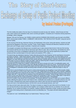 3
This first mobility story starts in the city many of us dreamed we would one day visit -Istanbul - where Europe and Asia
meet, where cultures and civilizations meet, seven countries got together: 15 students and 15 teachers sharing experience,
knowledge, culture, language.
Between 15th and 21st February, the YÜKSEL-ILHAN ALANYALİ SCİENCE HİGH SCHOOL gave the start to the ERAS-
MUS+ school project entitled “FAMİLY, COMMUNİTY AND SCHOOL: THE TROYKA OF MY VALUES!”, being the host for
this first mobility.
On the morning of the first day, Muammer Okumuş, the Headmaster of the school, along with teachers, students and staff
welcomed the delegations of the seven countries: Turkey, Austria, Belgium, Romania and Slovenia (2 teachers and 2stu-
dents each) and Portugal, (project coordinator, 2 teachers and 3 students).
The energetic ice breakers that followed were a wonderful way to make everyone feel at home in that very first morning.
And everyone did! By lunch time we felt we had known each other for years. Also on the first day, and besides the visit to
the premises of the school, all delegations attended the first workshop where they had the opportunity to present their
schools and their countries based on the work made by the students ( PPTs, videos, ...)
The second day was dedicated to learning Turkish while discovering the city of Istanbul, and its most famous monuments
and places of interest – Hagia Sophia Museum, Sultan Ahmet Mosque, The Basilica Cistern, the Grand Bazar and the
Spice Bazar. But there was an unexpected surprise for us! Snow, heavy snow made the city even more beautiful and unfor-
gettable to our eyes! Although every day and every activity had been carefully planned in advance, the weather forced the
Turkish team to prove its capacity to adjust and adapt, made the welcoming team of teachers and students work even hard-
er so that the programme could be continued without great loss.
All schools had to be closed due to weather conditions but that was no excuse not to work. In an alternative space, over-
looking the Bosphorus, all the project’s logos were officially presented and the best one chosen. The Romanian team was
congratulated. It was also time to prepare the project short term staff training event in Portugal as well as the next mobili-
ties: all delegations cooperated actively discussing project activities and further details to allow this project to reach its
goals.
It was time to cross the Bosphrus by ferry and to continue discovering the city and getting in touch with its people. Galata
Tower was waiting for us and so was a ride on an antique tram, Istiklal Street and Ortaköy and Taksim Squares. Delightful!
Back at school it was time to discover the Art of Ebru in a carefully planned workshop that allowed everyone to learn and to
actually make ART. It was also time for students to have the opportunity to express “Values through Literature and History”.
It made us know more about each country and the people who contributed to make our world a better place. It was time to
become astonished with the Turkish presentation of the dance: Whirling Dervishes. Unforgettable!
And all of a sudden it was almost time to say goodbye! The students gathered in groups to create and to present different
posters reflecting this week and what it had meant to them. Certificates were handed out in a beautiful ceremony and, last
but not least, a farewell dinner party where everybody was invited to wear and show the tradicional clothes from each
coutry and to join in the tradicional dances. And the truth is we are all exquisite dancers, aren’t we?
Five days we had to learn about each other. Five days to increase our respect for each other and for our diversity. In com-
mon we have the will not only to face the future together, but to prepare a better future for our students, for our sons and
daughters, for our mothers and fathers, for ourselves, creating a significant awareness to family, society and school values.
The words of the hosting school´s Headmaster proved to be absolutely true: “This project will build indestructible heart
bridges”!
This week isn´t over: it will definitely stay in our hearts forever. Thank you Turkey!
 