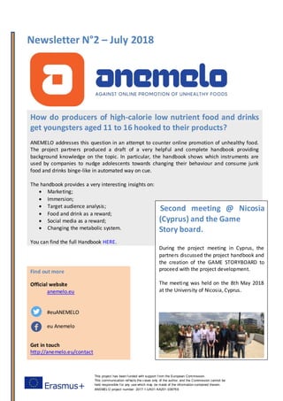 Newsletter N°2 – July 2018
This project has been f unded with support f rom the European Commission.
This communication ref lects the v iews only of the author, and the Commission cannot be
held responsible f or any use which may be made of the inf ormation contained therein.
ANEMELO project number: 2017-1-UK01-KA201-036769
Find out more
Official website
anemelo.eu
#euANEMELO
eu Anemelo
Get in touch
http://anemelo.eu/contact
How do producers of high-calorie low nutrient food and drinks
get youngsters aged 11 to 16 hooked to their products?
ANEMELO addresses this question in an attempt to counter online promotion of unhealthy food.
The project partners produced a draft of a very helpful and complete handbook providing
background knowledge on the topic. In particular, the handbook shows which instruments are
used by companies to nudge adolescents towards changing their behaviour and consume junk
food and drinks binge-like in automated way on cue.
The handbook provides a very interesting insights on:
 Marketing;
 Immersion;
 Target audience analysis;
 Food and drink as a reward;
 Social media as a reward;
 Changing the metabolic system.
You can find the full Handbook HERE.
Second meeting @ Nicosia
(Cyprus) and the Game
Story board.
During the project meeting in Cyprus, the
partners discussed the project handbook and
the creation of the GAME STORYBOARD to
proceed with the project development.
The meeting was held on the 8th May 2018
at the University of Nicosia, Cyprus.
 