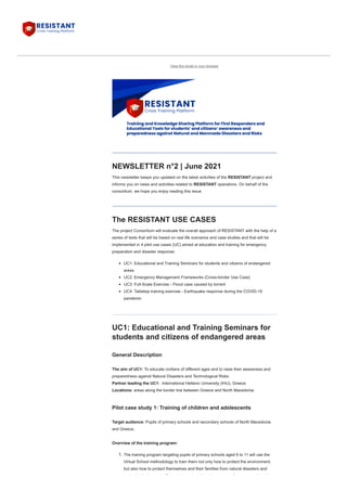 View this email in your browser
NEWSLETTER n°2 | June 2021
This newsletter keeps you updated on the latest activities of the RESISTANT project and
informs you on news and activities related to RESISTANT operations. On behalf of the
consortium, we hope you enjoy reading this issue.
The RESISTANT USE CASES
The project Consortium will evaluate the overall approach of RESISTANT with the help of a
series of tests that will be based on real life scenarios and case studies and that will be
implemented in 4 pilot use cases (UC) aimed at education and training for emergency
preparation and disaster response:
UC1: Educational and Training Seminars for students and citizens of endangered
areas 
UC2: Emergency Management Frameworks (Cross-border Use Case)
UC3: Full-Scale Exercise - Flood case caused by torrent
UC4: Tabletop training exercise - Earthquake response during the COVID-19
pandemic
UC1: Educational and Training Seminars for
students and citizens of endangered areas 
General Description

The aim of UC1: To educate civilians of different ages and to raise their awareness and
preparedness against Natural Disasters and Technological Risks

Partner leading the UC1:  International Hellenic University (IHU), Greece

Locations: areas along the border line between Greece and North Macedonia
Pilot case study 1: Training of children and adolescents
Target audience: Pupils of primary schools and secondary schools of North Macedonia
and Greece,

Overview of the training program:
1. The training program targeting pupils of primary schools aged 6 to 11 will use the
Virtual School methodology to train them not only how to protect the environment,
but also how to protect themselves and their families from natural disasters and
t h l i l h d E t d b f t i i f i h l ’
 