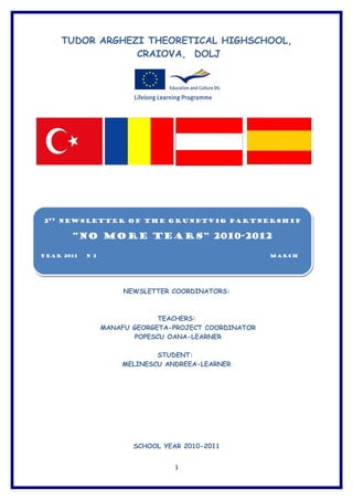 TUDOR ARGHEZI THEORETICAL HIGHSCHOOL,
                 CRAIOVA, DOLJ




2st Newsletter of the Grundtvig Partnership


       “NO MORE TEARS” 2010-2012

YEAR 2011   N 2                                         MARCH




                       NEWSLETTER COORDINATORS:



                                TEACHERS:
                  MANAFU GEORGETA-PROJECT COORDINATOR
                          POPESCU OANA-LEARNER

                              STUDENT:
                      MELINESCU ANDREEA-LEARNER




                         SCHOOL YEAR 2010-2011


                                   1
 