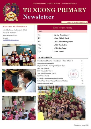 1/4 Spring Concert (eve)
5/4 Term 2 Cbubs finish
8/4 MP2 Speech Competition
14/4 MP3 Production
17/4 TX’s Got Talent
17/4 Term 2 Ends
BRITISH INTERNATIONAL SCHOOL - HO CHI MINH CITY
20 MARCH 2015 | ISSUE 25
Dates for your diary
IN THIS ISSUE
April
TU XUONG PRIMARY
Newsletter
Contact information
43-45 Tu Xuong St, District 3, HCMC
Tel: (848) 3932 0210
Fax: (848) 3932 0770
E-mail:
suehill@bisvietnam.com
Newsletter Issue 25|1
From the Head Teacher + Finer Diners + Dates of Term 2 2
FOBISIA Business Meeting 3
Blogspot + Coffee Morning + TX Waste Week 4
ARC Visit in EYFS 5
Binh Trieu Visit in Year 1 6
Tran Khanh Du Visit in Year 2 7
PdV Visit in Year 6 8
U11 Boys Football + Holiday Programmes 9
School Pony Clinics + Young Musician of the Year 10
Friends Around the World 11
 