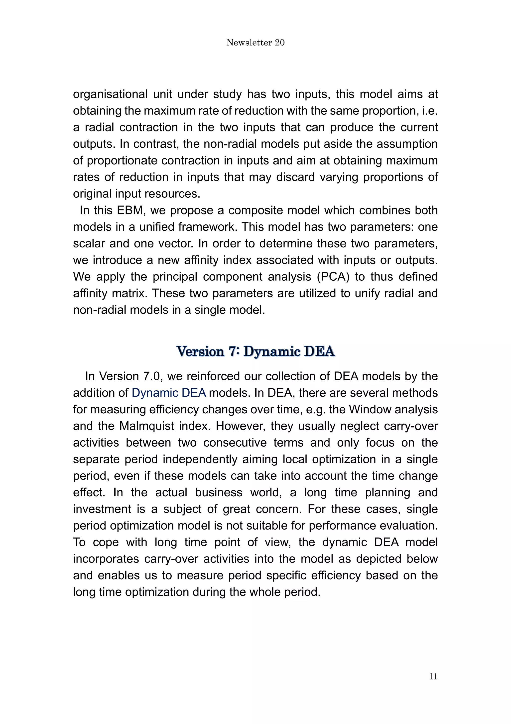 Newsletter 20
11
organisational unit under study has two inputs, this model aims at
obtaining the maximum rate of reduction with the same proportion, i.e.
a radial contraction in the two inputs that can produce the current
outputs. In contrast, the non-radial models put aside the assumption
of proportionate contraction in inputs and aim at obtaining maximum
rates of reduction in inputs that may discard varying proportions of
original input resources.
In this EBM, we propose a composite model which combines both
models in a unified framework. This model has two parameters: one
scalar and one vector. In order to determine these two parameters,
we introduce a new affinity index associated with inputs or outputs.
We apply the principal component analysis (PCA) to thus defined
affinity matrix. These two parameters are utilized to unify radial and
non-radial models in a single model.
In Version 7.0, we reinforced our collection of DEA models by the
addition of Dynamic DEA models. In DEA, there are several methods
for measuring efficiency changes over time, e.g. the Window analysis
and the Malmquist index. However, they usually neglect carry-over
activities between two consecutive terms and only focus on the
separate period independently aiming local optimization in a single
period, even if these models can take into account the time change
effect. In the actual business world, a long time planning and
investment is a subject of great concern. For these cases, single
period optimization model is not suitable for performance evaluation.
To cope with long time point of view, the dynamic DEA model
incorporates carry-over activities into the model as depicted below
and enables us to measure period specific efficiency based on the
long time optimization during the whole period.
 