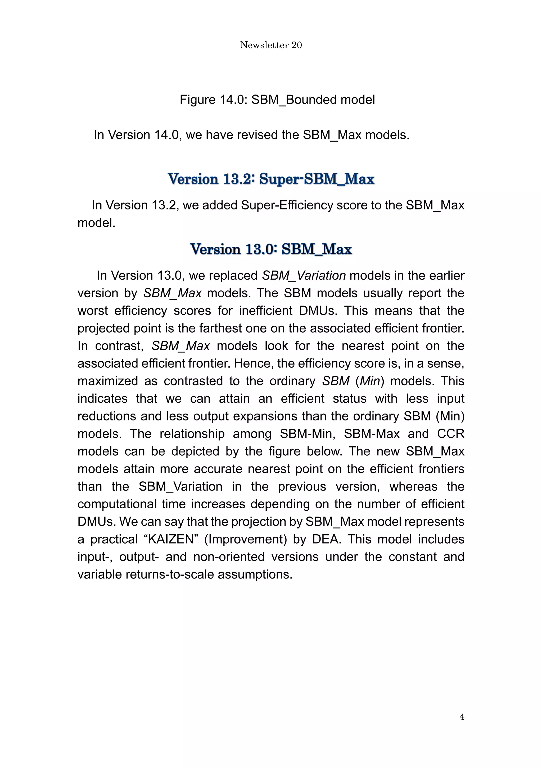 Newsletter 20
4
Figure 14.0: SBM_Bounded model
In Version 14.0, we have revised the SBM_Max models.
In Version 13.2, we added Super-Efficiency score to the SBM_Max
model.
In Version 13.0, we replaced SBM_Variation models in the earlier
version by SBM_Max models. The SBM models usually report the
worst efficiency scores for inefficient DMUs. This means that the
projected point is the farthest one on the associated efficient frontier.
In contrast, SBM_Max models look for the nearest point on the
associated efficient frontier. Hence, the efficiency score is, in a sense,
maximized as contrasted to the ordinary SBM (Min) models. This
indicates that we can attain an efficient status with less input
reductions and less output expansions than the ordinary SBM (Min)
models. The relationship among SBM-Min, SBM-Max and CCR
models can be depicted by the figure below. The new SBM_Max
models attain more accurate nearest point on the efficient frontiers
than the SBM_Variation in the previous version, whereas the
computational time increases depending on the number of efficient
DMUs. We can say that the projection by SBM_Max model represents
a practical “KAIZEN” (Improvement) by DEA. This model includes
input-, output- and non-oriented versions under the constant and
variable returns-to-scale assumptions.
 