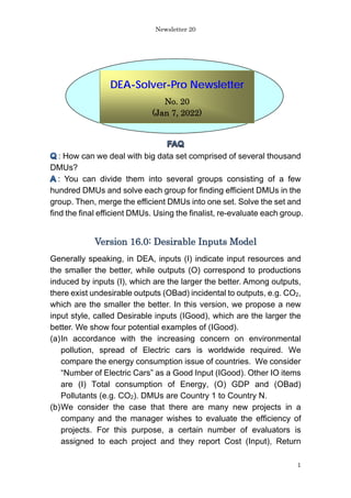 Newsletter 20
1
: How can we deal with big data set comprised of several thousand
DMUs?
: You can divide them into several groups consisting of a few
hundred DMUs and solve each group for finding efficient DMUs in the
group. Then, merge the efficient DMUs into one set. Solve the set and
find the final efficient DMUs. Using the finalist, re-evaluate each group.
Version 16.0: Desirable Inputs Model
Generally speaking, in DEA, inputs (I) indicate input resources and
the smaller the better, while outputs (O) correspond to productions
induced by inputs (I), which are the larger the better. Among outputs,
there exist undesirable outputs (OBad) incidental to outputs, e.g. CO2,
which are the smaller the better. In this version, we propose a new
input style, called Desirable inputs (IGood), which are the larger the
better. We show four potential examples of (IGood).
(a)In accordance with the increasing concern on environmental
pollution, spread of Electric cars is worldwide required. We
compare the energy consumption issue of countries. We consider
“Number of Electric Cars” as a Good Input (IGood). Other IO items
are (I) Total consumption of Energy, (O) GDP and (OBad)
Pollutants (e.g. CO2). DMUs are Country 1 to Country N.
(b)We consider the case that there are many new projects in a
company and the manager wishes to evaluate the efficiency of
projects. For this purpose, a certain number of evaluators is
assigned to each project and they report Cost (Input), Return
DEA-Solver-Pro Newsletter
No. 20
(Jan 7, 2022)
 