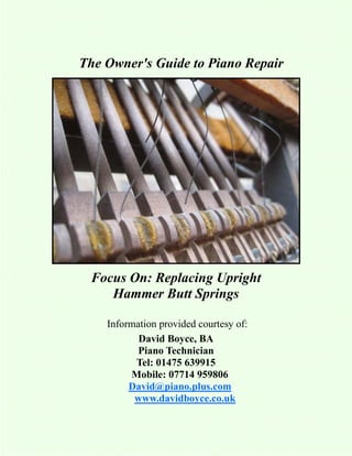 The Owner's Guide to Piano Repair




 Focus On: Replacing Upright
    Hammer Butt Springs

    Information provided courtesy of:
           David Boyce, BA
           Piano Technician
          Tel: 01475 639915
         Mobile: 07714 959806
         David@piano.plus.com
          www.davidboyce.co.uk
 