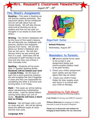 Mrs. Roussell’s Classroom Newsletter
                                August 24th – 28th

This Week’s Assignments
Reading – This week in Reading we
will discuss reading workshop. Our
classroom library will be introduced
and we will talk about how we
choose books. We will also discuss
what kind of thinking we do as
readers and how we can post our
thoughts in our books to share with
others.

Writing – Our Writer’s Notebook will
be the focus of this week’s lessons.     Important Dates
We will decorate our notebooks with
pictures, stickers and magazine             School Pictures
pictures from home. We will talk            Wednesday, August 26th
about our Writer’s Notebook and
how we will use it. We will also
discuss where we see writing and
how it is used. Interviews will be          Reminders to Parents
conducted of staff members to see            1. All parent packet forms need
how and why they use writing in
                                                to be turned in and
their everyday lives.
                                                assignment books and
Spelling – Students will be given               communication folders need
their 1st Quarter Spelling Words.               to be paid for($5).
Students will be tested over Unit            2. Check your child’s assignment
1 words Friday. On the back of                  book nightly and ask them
each list is some grammar practice.             about their day at school.
We will complete the first 5 together        3. Check your child’s Friday
in class and they are responsible for           Folder for their weekly work
completing the other 5 at home and              and return it to school with
turning them in on Friday.                      your child on Monday.
Math – This week we will be talking
about representing multiplication
with arrays. Look for parent letters      Something to Talk About!
coming home about our unit of            Special thanks are due the following students:
study. Students will have a short
                                         Cody Ponder for having such GREAT manners!
test on Friday.
                                         Whitney Robertson for jumping in to help a
Science - We will begin with a unit
                                         classmate in need at the pencil sharpener.
on rocks and soil. We will be talking
about the different types of rocks       Thank you to all parents and students for
and the rock cycle.                      bringing in hand sanitizer for our classroom.
Language Arts –
 