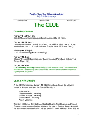 The Cecil Land Use Alliance Newsletter
                            http://cecillanduse.org/

    Volume Three                February 2009                     Number One


                         The CLUE
Calendar of Events

February 3 and 17, 7 pm
Board of County Commissioners (County Admin Bldg, Elk Room)

February 17, 12 noon
Planning Commission (County Admin Bldg, Elk Room) Note: As part of the
“General Discussion”, Ron Hartman will propose “Rural Suburban” zoning

February 18, 4:30 pm
CLUA Board meeting (North East library)

February 18, 6 pm
Citizens’ Oversight Committee, new Comprehensive Plan (Cecil College Tech
Center, Room 208)

February 27, 7 pm
CLUA monthly meeting (Elkton library) Guest speaker John Theilacker of the
Brandywine Conservancy (PA) will discuss effective Transfer of Development
Rights (TDR) programs



CLUA’s New Officers

At the CLUA meeting on January 14, CLUA members elected the following
people to two-year terms on the Board of Directors:

      Julia Belknap
      Diana Broomell – returning
      Vernon Duckett – returning
      Wendy Moon – returning
      Nancy Valentine

They join Ed Cairns, Ron Hartman, Charles Herzog, Paul Hughes, and Rupert
Rossetti, who are continuing their terms on the board. George Kaplan, who did
not seek re-election to the board, agreed to attend board meetings for as long as


                                                                                1
 
