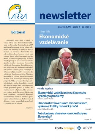 newsletter
                                                                        marec 2009 | číslo 3 | ročník 3

           Editorial                              téma čísla

                                                  Ekonomické
                                                  vzdelávanie
    Newsletter, ktorý máte v rukách, sa
venuje citlivej téme ekonomického vzdelá-
vania na Slovensku. Kritériá, ktoré ARRA
používa na hodnotenie úrovne vedy a vzde-
lávania na slovenských vysokých školách,
ukazujú, že slovenská ekonomická veda
má medzinárodnom kontexte veľmi malý
význam. Autori príspevkov sa na tento fakt
pozreli z historickej perspektívy a hľadali
dôvody, prečo je to tak. Ukazuje sa, že to má
aj ďalšie dôsledky - zaostáva aj ekonomické
vzdelávanie. Porovnanie slovenského systé-
mu (respektíve skôr nedostatku akéhokoľ-
vek systému) s americkým či európskym je
dôkazom veľkých rozdielov v spôsobe, ako
vzdelávanie ekonómov prebieha. Napokon,
nedostatky vo vzdelaní absolventov ekono-
mických škôl podrobnejšie analyzuje tretí
príspevok. ARRA sa bude usilovať pokračo-
vať v diskusii o kvalite slovenských vysokých
škôl. Okrem analýzy stavu každý z publiko-
vaných príspevkov prináša aj návrhy, ako
situáciu zmeniť k lepšiemu. Ide, samozrej-
                                                v čísle nájdete
me, o názory a návrhy autorov článkov, ale
keďže vychádzajú z ich bohatých skúseností,
                                                Ekonomické vzdelávanie na Slovensku -
nadobudnutých nielen na Slovensku, pova-        výsledky a problémy
žujeme ich za veľmi cenné. Budeme radi, ak      autor: Ladislav Kabát                            strana 2
diskusia o týchto témach bude pokračovať,
a vytvoríme pre ňu priestor.                    Osobnosti v slovenskom ekonomickom
                                 Juraj Barta
                                                výskume: krátky historický náčrt
                                                autor: Július Horváth                            strana 6

                                                Potrebujeme silné ekonomické školy na
                                                Slovensku?
                                                autor: Ľudovít Ódor                             strana 10
 