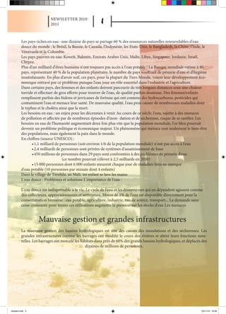 NEWSLETTER 2010-
                            2011



          Les pays riches en eau : une dizaine de pays se partage 60 % des ressources naturelles renouvelables d'eau
          douce du monde : le Brésil, la Russie, le Canada, l'Indonésie, les Etats-Unis, le Bangladesh, la Chine, l'Inde, le
          Vénézuela et la Colombie.
          Les pays pauvres en eau: Koweït, Bahrein, Emirats Arabes Unis, Malte, Libye, Singapour, Jordanie, Israël,
          Chypre.
          Plus d'un milliard d'êtres humains n'ont toujours pas accès à l'eau potable ! La Banque mondiale estime à 80
          pays, représentant 40 % de la population planétaire, le nombre de pays souffrant de pénurie d'eau et d'hygiène
          insatisfaisante. En plus d'avoir soif, ces pays, pour la plupart du Tiers Monde, voient leur développement éco-
          nomique entravé par ce problème puisque l'eau joue un rôle essentiel dans l'industrie et l'agriculture.
          Dans certains pays, des femmes et des enfants doivent parcourir de très longues distances sous une chaleur
          torride et effectuer de gros efforts pour trouver de l'eau, de qualité parfois douteuse. Des femmes/enfants
          remplissent parfois des bidons et jerricanes de fortune qui ont contenu des hydrocarbures, pesticides qui
          contaminent l'eau et menace leur santé. De mauvaise qualité, l'eau peut causer de nombreuses maladies dont
          le typhus et le choléra ainsi que la mort.
          Les besoins en eau : un enjeu pour les décennies à venir Au cours de ce siècle, l'eau, sujette à des menaces
          de pollution et affectée par de nombreux épisodes d'inon- dation et de sécheresse, risque de se raréfier. Les
          besoins en eau de l'humanité augmentant deux fois plus vite que la population mondiale, l'or bleu pourrait
          devenir un problème politique et économique majeur. Un phénomène qui menace non seulement le bien-être
          des populations, mais également la paix dans le monde.
          En chiffres (source UNESCO) :
                 •	1,1 milliard de personnes (soit environ 1/6 de la population mondiale) n'ont pas accès à l'eau
                 •	2,4 milliards de personnes sont privées de systèmes d'assainissement de base
                 •	450 millions de personnes dans 29 pays sont confrontées à des problèmes de pénurie d'eau
                                    (ce nombre pourrait s'élever à 2,5 milliards en 2050)
                 •	15 000 personnes dont 6 000 enfants meurent chaque jour de maladies liées au manque
          d'eau potable (10 personnes par minute dont 4 enfants)
          Dans le village de Tienfala, au Mali, un enfant se lave les mains
          L'eau douce : Problèmes et solutions L'importance de l'eau :

          L'eau douce est indispensable à la vie. Le cycle de l'eau et les écosystèmes qui en dépendent agissent comme
          des collecteurs, approvisionneurs et nettoyeurs. Moins de 1% de l'eau est disponible directement pour la
          consommation humaine : eau potable, agriculture, industrie, eau de source, transport... La demande sans
          cesse croissante pour toutes ces utilisations augmente la pression sur les stocks d'eau Les menaces


                    Mauvaise gestion et grandes infrastructures
          La mauvaise gestion des bassins hydrologiques est une des causes des inondations et des sécheresses. Les
          grandes infrastructures comme les barrages ont modifié le cours des rivières et altéré leurs fonctions natu-
          relles. Les barrages ont morcelé les habitats dans près de 60% des grands bassins hydrologiques, et déplacés des
                                                 dizaines de millions de personnes.




drytears.indd 4                                                                                                         23/11/10 16:06
 