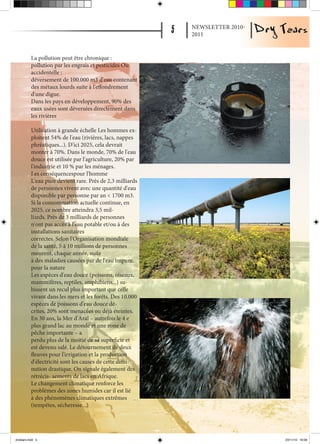 NEWSLETTER 2010-
                                                           2011


          La pollution peut être chronique :
          pollution par les engrais et pesticides Ou
          accidentelle :
          déversement de 100.000 m3 d'eau contenant
          des métaux lourds suite à l'effondrement
          d'une digue.
          Dans les pays en développement, 90% des
          eaux usées sont déversées directement dans
          les rivières

          Utilisation à grande échelle Les hommes ex-
          ploitent 54% de l'eau (rivières, lacs, nappes
          phréatiques...). D'ici 2025, cela devrait
          monter à 70%. Dans le monde, 70% de l'eau
          douce est utilisée par l'agriculture, 20% par
          l'industrie et 10 % par les ménages.
          Les conséquencespour l'homme
          L'eau pure devient rare. Près de 2,3 milliards
          de personnes vivent avec une quantité d'eau
          disponible par personne par an < 1700 m3.
          Si la consommation actuelle continue, en
          2025, ce nombre atteindra 3,5 mil-
          liards. Près de 3 milliards de personnes
          n'ont pas accès à l'eau potable et/ou à des
          installations sanitaires
          correctes. Selon l'Organisation mondiale
          de la santé, 5 à 10 millions de personnes
          meurent, chaque année, suite
          à des maladies causées par de l'eau impure.
          pour la nature
          Les espèces d'eau douce (poissons, oiseaux,
          mammifères, reptiles, amphibiens...) su-
          bissent un recul plus important que celle
          vivant dans les mers et les forêts. Des 10.000
          espèces de poissons d'eau douce dé-
          crites, 20% sont menacées ou déjà éteintes.
          En 30 ans, la Mer d'Aral – autrefois le 4 e
          plus grand lac au monde et une zone de
          pêche importante – a
          perdu plus de la moitié de sa superficie et
          est devenu salé. Le détournement de deux
          fleuves pour l'irrigation et la production
          d'électricité sont les causes de cette dimi-
          nution drastique. On signale également des
          rétrécis- sements de lacs en Afrique.
          Le changement climatique renforce les
          problèmes des zones humides car il est lié
          à des phénomènes climatiques extrêmes
          (tempêtes, sécheresse...)




drytears.indd 5                                                               23/11/10 16:06
 