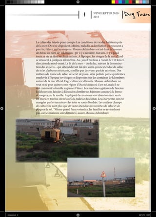 NEWSLETTER 2010-
                                                                     2011




                  La colère des laissés-pour-compte Les conditions de vie des habitants près
                  de la mer d’Aral se dégradent. Misère, maladie et déréliction les poussent à
                  par- tir, s’ils en ont les moyens. Moussa Achimbaev est né dans le hameau
                  de Biltau au nord de Tokhtokou- pir il y a soixante-huit ans. Il y a passé
                  toute sa vie et élevé ses huit enfants. A l’époque, les rivages de la mer d’Aral
                  se situaient à quelques kilomètres. Au- jourd’hui l’eau a reculé de 150 km en
                  direction du nord-ouest. Le lit de la mer – ou du lac, suivant la dénomina-
                  tion des experts – qui s’étend devant lui n’est autre qu’une étendue de sable,
                  de sel et d’arbustes résistants, soufflée par des vents parfois extrêmes. Des
                  millions de tonnes de sable, de sel et de pous- sière pollués par les pesticides
                  employés à l’époque soviétique se dispersent sur des centaines de kilomètres
                  autour de la mer d’Aral. L’agriculture est dévastée. Moussa Achimbaev ne
                  veut et ne peut quitter cette région d’Ouzbékistan où il est né, mais il ne
                  sait comment la famille va passer l’hiver. Les machines agricoles de l’ancien
                  kolkhoze sont laissées à l’abandon derrière un bâtiment annexe à la ferme
                  et rongées par la rouille. La plupart des maisons sont abandonnées, seuls
                  les murs en torchis ont résisté à la rudesse du climat. Les charpentes ont été
                  mangées par les termites et les toits se sont effondrés. Les anciens champs
                  de culture ne sont plus que de vastes étendues recouvertes de sable et de
                  plaques de sel. ”Même quand l’eau reviendra, les familles ne reviendront
                  pas, car les maisons sont détruites”, assure Moussa Achimbaev.




drytears.indd 9                                                                                      23/11/10 16:06
 