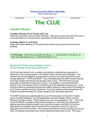 The Cecil Land Use Alliance Newsletter
                                 http://cecillanduse.org/

      Volume Four                       February 2010                     Number Two


                              The CLUE
Calendar of Events

Tuesday, February 16, at 12 noon and 7 pm
Planning Commission (County Admin Building) Afternoon session ends with final vote on
recommendations to Commissioners regarding the draft Comprehensive Plan

Thursday, March 11, at 6:30 pm
Public Information Meeting on the draft Charter Government proposal (County Admin
Building)



 In This Issue: Power line proposals and risks (p. 1); County folds on Fly Ash (p. 2);
 Help map light pollution (p. 4); Watershed Watch (p. 6).



Double the Power Line Voltage in Cecil —
Smart Growth of the Electrical Grid ?

CLUA had been asked to join a coalition advocating a comprehensive approach to
planning for future energy needs on the Eastern Shore and the rest of Maryland. The
coalition was brought together by proposals to construct two major transmission lines
through Maryland — PATH and MAPP. One of the alternatives to MAPP would bring this
extra-high voltage transmission line through Cecil County. The PATH line may also
eventually be extended through Cecil County. The coalition is concerned that both
projects may move forward without considering all of the potential consequences. CLUA
has been asked to participate because the coalition wishes to make certain the interests of
Cecil County residents are fully considered. For further detail on these transmission line
projects and potential effects for nearby residents visit http://ceds.org/tl.html .

The MAPP project was originally planned as a 230-mile project running from Virginia
across Southern Maryland, the Chesapeake Bay, the lower Eastern Shore, and into
Delaware and New Jersey. Project proponents, who are guaranteed a 12% – 14% profit,
argue that MAPP is needed to keep Delmarva lights on. But State and independent
experts agree that Delmarva doesn't face a genuine problem until 2020 (if at all) and
alternatives are available which would be far less expensive in terms of cost to us
ratepayers and the environment. One of these alternatives involves stringing new circuits
within an existing transmission line corridor passing through Cecil County. This action

                                             1
 