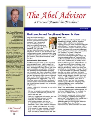 October 2010

Abel Financial Strategies
 Augustus W. Abel, CFP®
         Financial Advisor           Medicare Annual Enrollment Season Is Here
         3775 Attucks Dr.
        Powell, OH 43065             If you're currently enrolled in                     What's new?
             614-389-2075            Medicare, you've probably begun
                                                                                         This year, it's especially important to carefully
        Cell 614-499-1201            receiving information about your
       aw@awabelfinancial.com                                                            review your coverage, because legislation
                                     coverage. That's because the
       www.awabelfinancial.com                                                           passed in 2010 will affect your Medicare
                                     annual enrollment period for
                                                                                         coverage next year. Some costs and coverages
                                     Medicare runs from November
                                                                                         will be different. For example, starting in 2011,
Can you believe the summer is        15 through December 31. During
                                                                                         if you're enrolled in original Medicare, you'll be
over and we are rapidly heading      this period, you can make
to the end of the year.
                                                                                         entitled to a free annual physical and wellness
                                     changes to your Medicare coverage that will be
                                                                                         plan, and other preventive care services will be
                                     effective on January 1, 2011. Even if you like
I am adding a focus to my                                                                fully covered. If you have a Medicare
practice - "Financial Planning for   the Medicare coverage you already have, it's a
                                                                                         prescription drug plan, and you have
families with Special Needs". It     good time to explore your options, especially if
turns out that a lot of families
                                                                                         prescription costs high enough to put you into
                                     your health or financial circumstances have
with members who have a                                                                  the coverage gap known as "the donut hole,"
                                     changed.
disability of one type or another                                                        you'll receive a 50% discount on brand-name
don't know where to get advice.      Reviewing your Medicare plan                        drugs and a small discount on generic drugs.
I've worked with families with
Special Needs in the past and        Your Medicare plan sends you two important          Medicare Advantage plans will be affected too.
have recently added another          documents every year. The first, called the         The open enrollment period that used to be
resource to increase my abilities
in these cases. Please call          Evidence of Coverage, gives you information         available each year from January 1 through
or pass my name to a family you      about what your plan covers, and its cost. The      March 31 is changing; starting next year, this
know who may need help in this       second, called the Annual Notice of Change,         period will run from January 1 through February
area.                                lists changes to your plan for the upcoming         15. If you're enrolled in a Medicare Advantage
Thank you to the many clients        year (these will take effect in January). You can   plan, the only option you'll have during this
who have shared me with their        use these documents to evaluate your current        period is to disenroll from your plan and switch
family and friends already!          plan and decide if you need different coverage.     back to original Medicare (formerly you could
                                     If you haven't already gotten one, you should       switch to a different Medicare Advantage plan
God Bless,
                                     soon receive a copy of Medicare & You 2011,         during this time). However, if you return to
A.W.                                 the official government Medicare handbook. It       original Medicare and lose drug coverage
                                     contains detailed information about Medicare        provided by your Medicare Advantage plan,
                                     that should help you decide if your current plan    you'll also be able to enroll in a Medicare
                                     is right for you.                                   prescription drug plan.
In this issue:
                                     Here are a few points to consider as you review What if you want to keep your current plan?
Medicare Annual Enrollment           your coverage:
Season Is Here                                                                         If you're happy with your current coverage, you
                                     • Will your current plan cover all the services   don't need to switch plans. You can keep the
They're Baaack: RMDs for
2010                                   you need and the health-care providers you      plan you have if it still meets your needs.
                                       need to see next year?
Year-End Investment Planning
                                                                                       If you have any questions or concerns about
Is More Challenging in 2010          • Does your current plan cost more or less than your coverage or need help comparing your
                                       other options? Make sure you consider           options, call 1-800-Medicare. Or, you can find a
What does a stronger dollar            premiums, deductibles, and other                tool on the official Medicare website,
mean for my portfolio?                 out-of-pocket costs you pay such as             www.medicare.gov, that compares Medicare
                                       co-payments or coinsurance costs, and           plans, Medigap plans, and Medicare
                                       determine if any of these costs are changing. prescription drug plans available in your area.
                                     • Do you need to join a Medicare drug plan?
                                       When comparing plans, consider the cost of
                                       drugs under each plan, and make sure the
                                       drugs you take will still be covered next year.
 