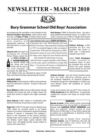 NEWSLETTER - MARCH 2010
              Junior Common Room, Bury Grammar School, Bridge Road, Tenderden Street, Bury, BL9 0HN




    Bury Grammar School Old Boys’ Association
Accompanying this newsletter is the invitation to the       Paul Kenyon (1984) of Panorama fame, has had a
Annual Founders’ Day Dinner, which will be held             book published by Random House. It is called “I am
this year on Friday 7th May at School. Please return        Justice. A journey out of Africa”. Google Paul Kenyon
your completed application                                                            for more information about
f o r m , t o g e t h e r w i t h Guest Speaker this year is JOHN KENDALL. him.
appropriate payment, to Educated at the “real” BGS (Burnley GS!) and
Ray Swinnerton, as soon as Oxford University, John joined the teaching staff Cliﬀord Billings (1940)
possible.                         in 1975. An eminent linguist, John was head of attended his ﬁrst ever
                                  French from 1998 until his retirement in 2008. Founders’ Day Dinner in
Edward Lord will again be                                                             2009 and, I understand,
ar ranging the London During his career, he was in the Choral Society enjoyed it very much.
Dinner. Please contact him for many years, Head of Lower School and also
       on 07974 431484 or              took around 40 school trips overseas.          (John) Keith Burgoigne
       at ce.lord@virgin.net John has been a regular attendee at the Dinner ( 1 9 4 6 ) e n j o y e d a n
       for speciﬁc details of over the years, and is well-known to many Old emotional return to Bury
       the venue and cost. Boys - I’m sure he will receive a wholehearted for Founders’ Day and the
       Invites will be sent to                                                        Dinner last year, meeting
                                          welcome this year. Bienvenue!
the usual attendees as                                                                several friends for the ﬁrst
previously. The 2009 dinner                                                           time since leaving school.
at the Reform Club was attended by about 35 Old
Boys, with David Armsbey representing the School.           Graham Ackroyd won the Young Scientist award
                                                            from the Static Electricity working party of
OLD BOYS’ NEWS                                              the  European Federation of Chemical Engineers.
Philip Smith (1958 onwards at BGS) sends greetings          Prestigious though this undoubtedly is, Graham was
from his retirement in Austria - 59 years in Bury was       most pleased about still qualifying as “young”
enough!!                                                    somewhere!

Barry Williams (1968) is living in Winchester, though      It was nice to bump into my old 5th form master, Dr
attended the funeral last year of Roger Hamer. He          Philip Gooderson at the 2009 Dinner - he genuinely
sends best wishes to anyone who might remember             enjoyed the occasion and hopes to accept future
him.                                                       invites!

Steve Bulcock (1967) settled in Cumberland after                                MEMOIRS
Durham University. He promises to stay in touch!            Gerald A Lewis (1940) wrote a letter recounting
                                                            fond memories of his time at BGS, in response to
Roger Orr (1970-77) has been living in Madrid since         having read RANDLE CUTTS’ MEMOIRS last
1992, where he currently works as an English                year. An engineer, Gerald worked at Jos.
Teacher. His school is interested in Spanish Exchange       Winterburn & FM Aspin in Bury before taking up
partners if anyone is interested. He’s building a           a position as a draughtsman in Spalding, Lincs,
house in the mountains of the Cuenca province,              where he still resides.
though stops work at 6pm on a Saturday to check
                                                            Prompted also by Randle Cutts’ memoirs,
the Shakers result! Roger would welcome BGS
                                                            Terence Aiscow, now of California, was also at
visitors and I will gladly provide contact details to       school in the 1940’s and wrote with his
anyone who wants them.                                      reminiscences of that time.


President: Norman Fleming	
 	
          Chairman: Melvyn Ince	
         	
      Treasurer: Howard Marsh
 