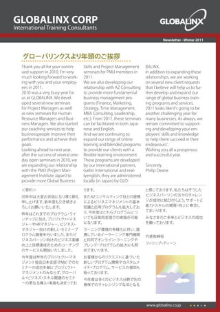 GLOBALINX CORP
International Training Consultants
                                                                                     Newsletter - Winter 2011



   グローバリンクスより年頭のご挨拶
   Thank	you	all	for	your	contin-      Skills	and	Project	Management	      BALINX.
   ued	support	in	2010,	Iʼm	very	      seminars	for	PMIJ	members	in	       In	addition	to	expanding	these	
   much	looking	forward	to	work-       2011.		                             relationships,	we	are	working	
   ing	with	you	and	your	employ-       We	are	also	developing	our	         on	several	new	client	requests	
   ees	in	2011.	                       relationship	with	AZ	Consulting	    that	I	believe	will	help	us	to	fur-
   2010	was	a	very	busy	year	for	      to	provide	more	fundamental	        ther	develop	and	expand	our	
   us	at	GLOBALINX.	We	devel-          business	management	pro-            range	of	global	business	train-
   oped	several	new	seminars	          grams	(Finance,	Marketing,	         ing	programs	and	services.	
   for	Project	Managers	as	well	       Strategy,	Time	Management,	         2011	looks	like	itʼs	going	to	be	
   as	new	seminars	for	Human	          MBA	Consulting,	Leadership,	        another	challenging	year	for	
   Resource	Managers	and	Busi-         etc.).	From	2011,	these	seminars	   many	businesses.	As	always,	we	
   ness	Managers.	We	also	started	     can	be	facilitated	in	both	Japa-    remain	committed	to	support-
   our	coaching	services	to	help	      nese	and	English.	                  ing	and	developing	your	em-
   businesspeople	improve	their	       And	we	are	continuing	to	           ployeesʼ	skills	and	knowledge	
   performance	and	achieve	their	      expand	our	range	of	online	         to	help	them	succeed	in	their	
   goals.		                            learning	and	blended	programs	      endeavoursʼ.	
   Looking	ahead	to	next	year,	        to	provide	our	clients	with	a	      Wishing	you	all	a	prosperous	
   after	the	success	of	several	one-   ﬂ	exible	learning	environment.	     and	successful	year.
   day	open	seminars	in	2010,	we	      These	programs	are	developed	
   are	expanding	our	relationship	     by	our	international	partners,	     Sincerely	
   with	the	PMIJ	(Project	Man-         Galtin	International	and	real-      Philip	Deane
   agement	Institute	Japan)	to	        lyenglish,	they	are	administered	
   provide	more	Global	Business	       locally	(in	Japan)	by	GLO-

   ＜要約＞                                ります。                                と感じております。私たちはそうした
   旧年中は大変お世話になり厚く御礼                    またAZコンサルティング社との提携                   ビジネスパーソンの方々のチャレン
   申し上げます。新年度も引き続きよ                    によるビジネスマネジメントの基本                    ジが成功に結び付く よう、サポートと
   ろしくお願いいたします。                        知識と応用プログラムも拡大してお                    能力 スキルの開発 向上に専念し
                                                                             ・      ・
                                       り、今年度はこれらプログラムにつ                    てまいります。
   昨年はこれまでのプログラム ライ
                 ・
   ンナップに加え、プロジェク ・
                ト マネ                   いても日英両言語での実施が可能                     みなさまのご多幸とビジネスの成功
   ジャーやHRマネジャー、ビジネス・                   になります。                              を願っております。
   マネジャー向けの新しいセミナープ                    ラーニング環境の多様化に伴い、 提
   ログラム開発を行いました。 またビ                   携しているイーラーニング専門機関                    代表取締役
   ジネスパーソン向けのビジネス実績                    と共同でオンライン ラーニングや
                                                ・
                                                                           フィリップ ディーン
                                                                                ・
   向上と目標達成のためのコーチング                    ブレンド プログラムの拡大にも努
                                           ・
   のサービスも開始いたしました。                     めてまいります。
   今年度は昨年のプロジェク ・
                ト マネ                   お客様からのリクエストに基づいた
   ジメント協会日本支部（PMIJ）
                  でのセ                  新しいプログラム開発やカスタムメ
   ミナーの成功を基にプロジェク ・ ト                  イド プログラム、
                                         ・      サービスの提供も
   マネジメントのみならず、グローバ                    始っております。
   ル ビジネス スキル関連のセミナ
    ・    ・                             今年度は多くのビジネス分野で別の
   ーの更なる導入 実施も決まってお
           ・                           意味でのチャレンジングな年となる




                                                                           www.globalinx.co.jp
 