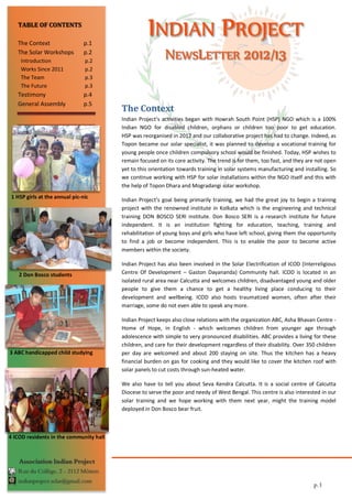 TABLE OF CONTENTS

   The Context                  p.1
   The Solar Workshops          p.2
     Introduction               p.2
     Works Since 2011           p.2
     The Team                   p.3
     The Future                 p.3
   Testimony                    p.4
   General Assembly             p.5
                                         The Context
                                         Indian Project’s activities began with Howrah South Point (HSP) NGO which is a 100%
                                         Indian NGO for disabled children, orphans or children too poor to get education.
                                         HSP was reorganised in 2012 and our collaborative project has had to change. Indeed, as
                                         Topon became our solar specialist, it was planned to develop a vocational training for
                                         young people once children compulsory school would be finished. Today, HSP wishes to
                                         remain focused on its core activity. The trend is for them, too fast, and they are not open
                                         yet to this orientation towards training in solar systems manufacturing and installing. So
                                         we continue working with HSP for solar installations within the NGO itself and this with
                                         the help of Topon Dhara and Mogradangi solar workshop.
 1 HSP girls at the annual pic-nic
                                         Indian Project’s goal being primarily training, we had the great joy to begin a training
                                         project with the renowned institute in Kolkata which is the engineering and technical
                                         training DON BOSCO SERI institute. Don Bosco SERI is a research institute for future
                                         independent. It is an institution fighting for education, teaching, training and
                                         rehabilitation of young boys and girls who have left school, giving them the opportunity
                                         to find a job or become independent. This is to enable the poor to become active
                                         members within the society.

                                         Indian Project has also been involved in the Solar Electrification of ICOD (Interreligious
    2 Don Bosco students                 Centre Of Development – Gaston Dayananda) Community hall. ICOD is located in an
                                         isolated rural area near Calcutta and welcomes children, disadvantaged young and older
                                         people to give them a chance to get a healthy living place conducing to their
                                         development and wellbeing. ICOD also hosts traumatized women, often after their
                                         marriage, some do not even able to speak any more.

                                         Indian Project keeps also close relations with the organization ABC, Asha Bhavan Centre -
                                         Home of Hope, in English - which welcomes children from younger age through
                                         adolescence with simple to very pronounced disabilities. ABC provides a living for these
                                         children, and care for their development regardless of their disability. Over 350 children
3 ABC handicapped child studying         per day are welcomed and about 200 staying on site. Thus the kitchen has a heavy
                                         financial burden on gas for cooking and they would like to cover the kitchen roof with
                                         solar panels to cut costs through sun-heated water.

                                         We also have to tell you about Seva Kendra Calcutta. It is a social centre of Calcutta
                                         Diocese to serve the poor and needy of West Bengal. This centre is also interested in our
                                         solar training and we hope working with them next year, might the training model
                                         deployed in Don Bosco bear fruit.



4 ICOD residents in the community hall
hall

    Association Indian Project
   Rue du Collège, 2 - 2112 Môtiers
   indianproject.solar@gmail.com
                                                                                                                          p.1
 