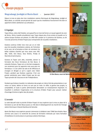 NEWSLETTER 2012/13



Mogradangi, Jordighi et Maria Basti                        -   Janvier 2013

Depuis la mise en place des trois installations solaires thermiques de Mogradangi, Jordighi et
Maria Basti, un contrôle annuel permet de savoir que les installations fonctionnent très bien et
apportent entière satisfaction aux utilisateurs.



L’équipe
Topon Dhara, notre chef d’atelier, est aujourd’hui en train de former un nouvel apprenti du nom
de Shintu. Shintu travaille actuellement avec Topon depuis plus d’une année et travaille sur le       10 Maria Basti, installation solaire
solaire lorsque Giuliano est présent. En effet HSP compte sur la présence de Giuliano, ou de
l’une des personnes d’Indian Project pour entreprendre de nouvelles installations.


Giuliano continue d’aller trois mois par an en Inde
pour de nouvelles installations solaires, de l’entretien
et du suivi, de la formation et bien sûr entretenir les
belles relations d’amitié que nous avons avec HSP,
ABC, ICOD, Don Bosco, Seva Kendra, Prodip et
Sharmila et tant d’autres.

Giuliano et Topon sont allés, ensemble, donner la
formation des futurs formateurs de Don Bosco. A
entendre Giuliano, Topon est un très bon enseignant,
non seulement pour les apprentis mais aussi pour les
formateurs. Il a son cahier de note et de référence et
enseigne en Bengali ce qu’il a appris avec Indian
Project, pendant que Giuliano supervise. C’est une
                                                                       11 Don Bosco, cours de fabrication de panneaux solaires
grande satisfaction pour Indian Project que de voir
Topon prendre de l’assurance et de l’indépendance.


Pendant que Giuliano travaille à la réalisation des projets en Inde et fait des présentations à son
retour en Suisse, Adrien et Fanny ne sont pas en reste. En effet, la gestion des projets, la
comptabilité, et toute la partie administrative demandent un investissement important. Ils
travaillent à améliorer l’organisation et la structure d’Indian Project pour pouvoir réaliser
d’avantage d’actions et gérer plus de projets.

                                                                                                        12 Don Bosco, les étudiants
                                                                                                          cherchent une solution
L’avenir
Le volet éducatif reste la priorité d’Indian Project et nous espérons que la mise en place de la
formation au sein de Don Bosco jouera un rôle dans le développement du marché de l’énergie
solaire thermique à Howrah (banlieue de Calcutta).

Après Don Bosco nous espérons pouvoir commencer à collaborer avec l’ONG Seva Kendra. Nous
sommes sans cesse à la recherche de centres de formation intéressés par notre formation
d’installateur et constructeurs en panneaux solaires thermique.
                                                                                                         13 Les enfants pauvres ont
                                                                                                               accès à l'école

                                                                                                       Association Indian Project
                                                                                                        Rue du Collège, 2 - 2112 Môtiers
                                                                                                        indianproject.solar@gmail.com
p.3
 