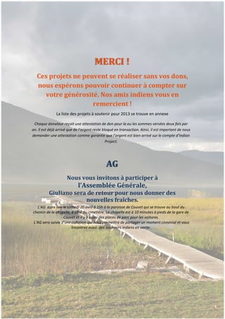 MERCI !
         Ces projets ne peuvent se réaliser sans vos dons,
         nous espérons pouvoir continuer à compter sur
           votre générosité. Nos amis indiens vous en
                           remercient !
                     La liste des projets à soutenir pour 2013 se trouve en annexe

       Chaque donateur reçoit une attestation de don pour la ou les sommes versées deux fois par
      an. Il est déjà arrivé que de l’argent reste bloqué en transaction. Ainsi, il est important de nous
      demander une attestation comme garantie que l’argent est bien arrivé sur le compte d’Indian
                                                     Project.




                                                    AG
                           Nous vous invitons à participer à
                                  l’Assemblée Générale,
                Giuliano sera de retour pour nous donner des
                             nouvelles fraîches.
        L’AG aura lieu le samedi 20 avril à 15h à la paroisse de Couvet qui se trouve au bout du
      chemin de la chapelle, à côté du cimetière. La chapelle est à 10 minutes à pieds de la gare de
                        Couvet et il y a aussi des places de parc pour les voitures.
      L’AG sera suivie d’une collation qui nous permettra de partager un moment convivial et vous
                             trouverez aussi des souvenirs indiens en vente.




p.5
 