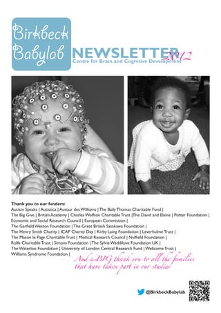 NEWSLETTER2012
Thank you to our funders:
Autism Speaks | Autistica | Autour des Williams | The Baily Thomas Charitable Fund |
The Big Give | British Academy | Charles Wolfson Charitable Trust |The David and Elaine | Potter Foundation |
Economic and Social Research Council | European Commission |
The Garfield Weston Foundation | The Great British Sasakawa Foundation |
The Henry Smith Charity | ICAP Charity Day | Kirby Laing Foundation | Leverhulme Trust |
The Mason le Page Charitable Trust | Medical Research Council | Nuffield Foundation |
Rolfe Charitable Trust | Simons Foundation | The Sylvia Waddilove Foundation UK |
The Waterloo Foundation | University of London Central Research Fund | Wellcome Trust |
Williams Syndrome Foundation |
AndaBIGthankyoutoallthefamilies
thathavetakenpartinourstudies
Birkbeck
Babylab Centre for Brain and Cognitive Development
@BirkbeckBabylab
 