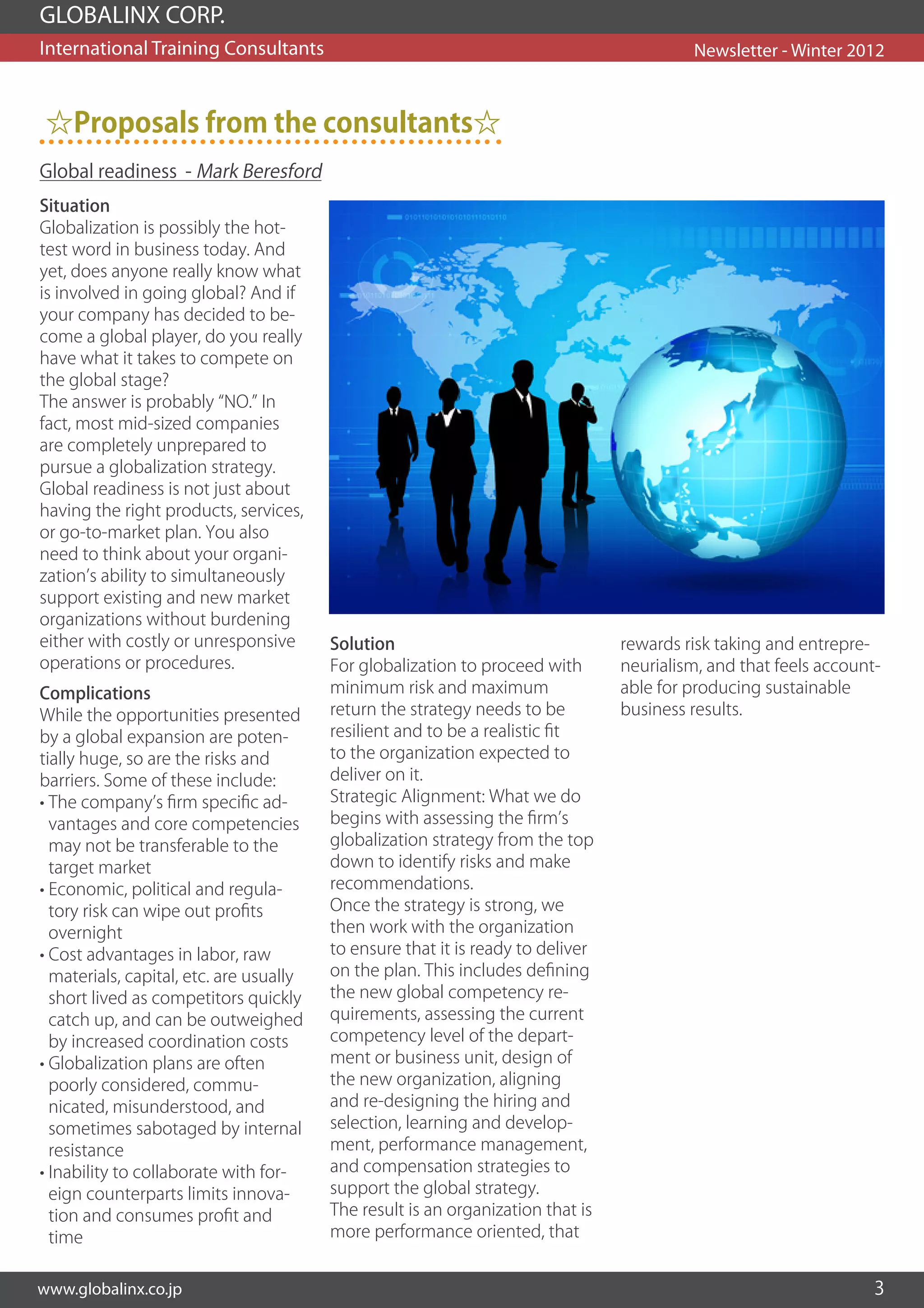 GLOBALINX CORP.
International Training Consultants                                                        Newsletter - Winter 2012



 ☆Proposals from the consultants☆
Global readiness - Mark Beresford
Situation
Globalization is possibly the hot-
test word in business today. And
yet, does anyone really know what
is involved in going global? And if
your company has decided to be-
come a global player, do you really
have what it takes to compete on
the global stage?
The answer is probably “NO.” In
fact, most mid-sized companies
are completely unprepared to
pursue a globalization strategy.
Global readiness is not just about
having the right products, services,
or go-to-market plan. You also
need to think about your organi-
zation’s ability to simultaneously
support existing and new market
organizations without burdening
either with costly or unresponsive       Solution                                rewards risk taking and entrepre-
operations or procedures.                For globalization to proceed with       neurialism, and that feels account-
Complications                            minimum risk and maximum                able for producing sustainable
While the opportunities presented        return the strategy needs to be         business results.
by a global expansion are poten-         resilient and to be a realistic fit
tially huge, so are the risks and        to the organization expected to
barriers. Some of these include:         deliver on it.
• The company’s firm specific ad-        Strategic Alignment: What we do
  vantages and core competencies         begins with assessing the firm’s
  may not be transferable to the         globalization strategy from the top
  target market                          down to identify risks and make
• Economic, political and regula-        recommendations.
  tory risk can wipe out profits         Once the strategy is strong, we
  overnight                              then work with the organization
• Cost advantages in labor, raw          to ensure that it is ready to deliver
  materials, capital, etc. are usually   on the plan. This includes defining
  short lived as competitors quickly     the new global competency re-
  catch up, and can be outweighed        quirements, assessing the current
  by increased coordination costs        competency level of the depart-
• Globalization plans are often          ment or business unit, design of
  poorly considered, commu-              the new organization, aligning
  nicated, misunderstood, and            and re-designing the hiring and
  sometimes sabotaged by internal        selection, learning and develop-
  resistance                             ment, performance management,
• Inability to collaborate with for-     and compensation strategies to
  eign counterparts limits innova-       support the global strategy.
  tion and consumes profit and           The result is an organization that is
  time                                   more performance oriented, that


www.globalinx.co.jp                                                                                                3
 