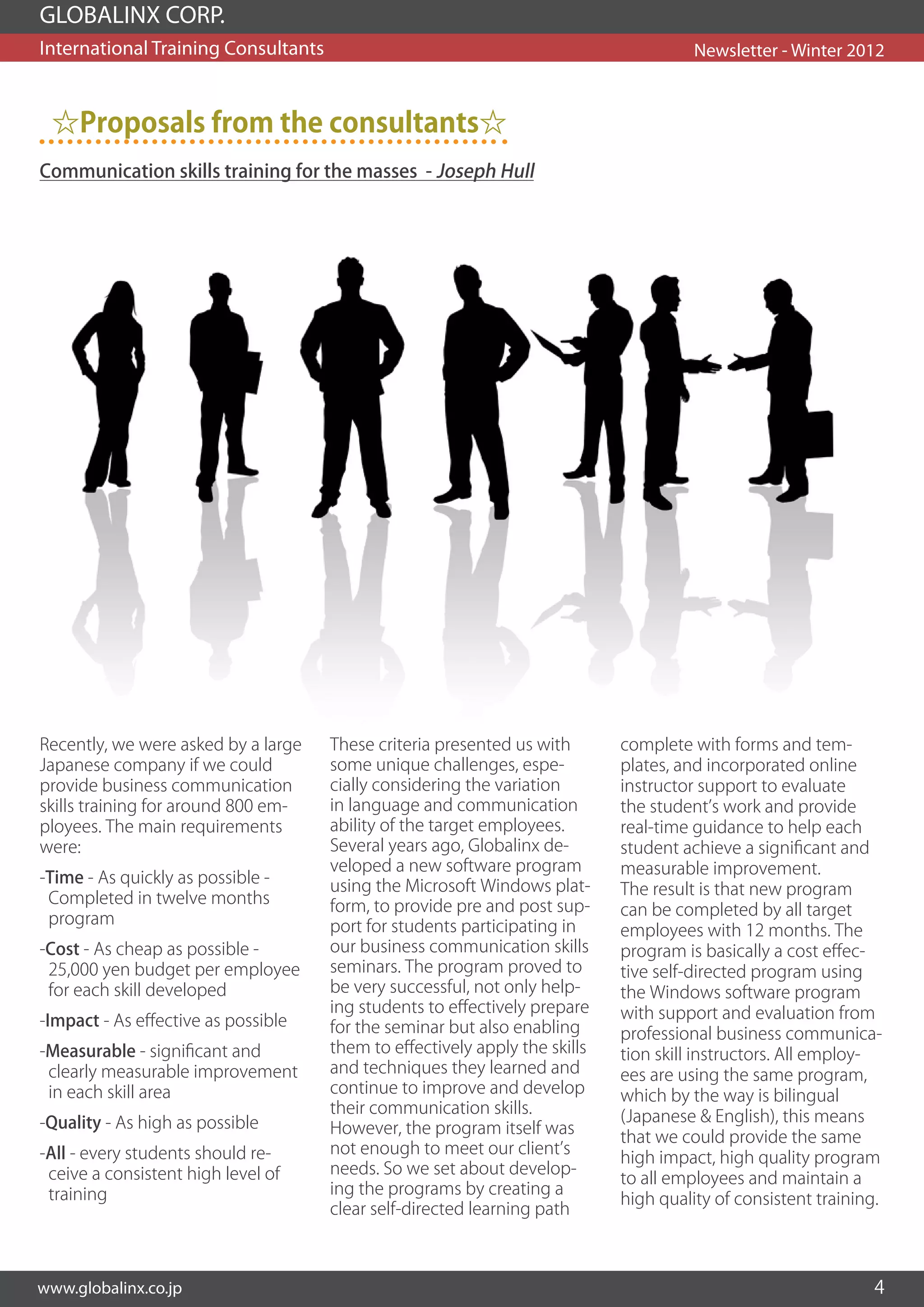 GLOBALINX CORP.
International Training Consultants                                                    Newsletter - Winter 2012



 ☆Proposals from the consultants☆
Communication skills training for the masses - Joseph Hull




Recently, we were asked by a large   These criteria presented us with       complete with forms and tem-
Japanese company if we could         some unique challenges, espe-          plates, and incorporated online
provide business communication       cially considering the variation       instructor support to evaluate
skills training for around 800 em-   in language and communication          the student’s work and provide
ployees. The main requirements       ability of the target employees.       real-time guidance to help each
were:                                Several years ago, Globalinx de-       student achieve a significant and
                                     veloped a new software program         measurable improvement.
-Time - As quickly as possible -     using the Microsoft Windows plat-      The result is that new program
 Completed in twelve months          form, to provide pre and post sup-     can be completed by all target
 program                             port for students participating in     employees with 12 months. The
-Cost - As cheap as possible -       our business communication skills      program is basically a cost effec-
 25,000 yen budget per employee      seminars. The program proved to        tive self-directed program using
 for each skill developed            be very successful, not only help-     the Windows software program
                                     ing students to effectively prepare    with support and evaluation from
-Impact - As effective as possible   for the seminar but also enabling      professional business communica-
-Measurable - significant and        them to effectively apply the skills   tion skill instructors. All employ-
 clearly measurable improvement      and techniques they learned and        ees are using the same program,
 in each skill area                  continue to improve and develop        which by the way is bilingual
                                     their communication skills.            (Japanese & English), this means
-Quality - As high as possible       However, the program itself was
                                                                            that we could provide the same
-All - every students should re-     not enough to meet our client’s
                                                                            high impact, high quality program
 ceive a consistent high level of    needs. So we set about develop-
                                                                            to all employees and maintain a
 training                            ing the programs by creating a
                                                                            high quality of consistent training.
                                     clear self-directed learning path



www.globalinx.co.jp                                                                                           4
 
